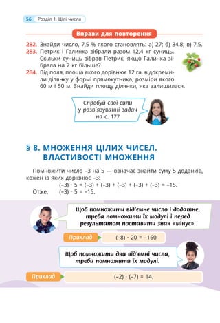 56 Розділ 1. Цілі числа
Вправи для повторення
282. Знайди число, 7,5 % якого становлять: а) 27; б) 34,8; в) 7,5.
283. Петрик і Галинка зібрали разом 12,4 кг суниць.
Скільки суниць зібрав Петрик, якщо Галинка зі-
брала на 2 кг більше?
284. Від поля, площа якого дорівнює 12 га, відокреми-
ли ділянку у формі прямокутника, розміри якого
60 м і 50 м. Знайди площу ділянки, яка залишилася.
Помножити число –3 на 5 — означає знайти суму 5 доданків,
кожен із яких дорівнює –3:
(–3) · 5 = (–3) + (–3) + (–3) + (–3) + (–3) = –15.
Отже, (–3) · 5 = –15.
§ 8. МНОЖЕННЯ ЦІЛИХ ЧИСЕЛ.
ВЛАСТИВОСТІ МНОЖЕННЯ
(–2) · (–7) = 14.
Приклад
Приклад
(–8) · 20 = –160
Приклад
Приклад
Щоб помножити від’ємне число і додатне,
треба помножити їх модулі і перед
результатом поставити знак «мінус».
Щоб помножити два від’ємні числа,
треба помножити їх модулі.
Спробуй свої сили
у розв’язуванні задач
на с. 177
 