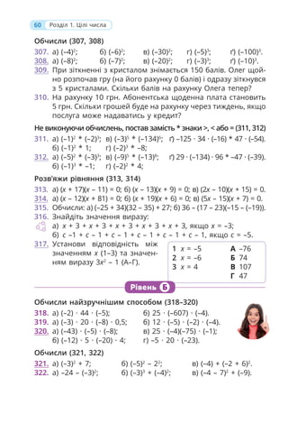 60 Розділ 1. Цілі числа
Обчисли (307, 308)
307. а) (–4)2
; б) (–6)2
; в) (–30)2
; г) (–5)3
; ґ) (–100)3
.
308. а) (–8)2
; б) (–7)2
; в) (–20)2
; г) (–3)3
; ґ) (–10)3
.
309. При зіткненні з кристалом знімається 150 балів. Олег щой-
но розпочав гру (на його рахунку 0 балів) і одразу зіткнувся
з 5 кристалами. Скільки балів на рахунку Олега тепер?
310. На рахунку 10 грн. Абонентська щоденна плата становить
5 грн. Скільки грошей буде на рахунку через тиждень, якщо
послуга може надаватись у кредит?
Не виконуючи обчислень, постав замість * знаки >, < або = (311, 312)
311. а) (–1)2
* (–2)3
; в) (–3)5
* (–134)6
; ґ) –125 · 34 · (–16) * 47 · (–54).
б) (–1)2
* 1; г) (–2)3
* –8;
312. а) (–5)2
* (–3)3
; в) (–9)5
* (–13)8
; ґ) 29 · (–134) · 96 * –47 · (–39).
б) (–1)3
* –1; г) (–2)2
* 4;
Розв’яжи рівняння (313, 314)
313. а) (х + 17)(х – 11) = 0; б) (х – 13)(х + 9) = 0; в) (2х – 10)(х + 15) = 0.
314. а) (х – 12)(х + 81) = 0; б) (х + 19)(х + 6) = 0; в) (5х – 15)(х + 7) = 0.
315. Обчисли: а) (–25 + 34)(32 – 35) + 27; б) 36 – (17 – 23)(–15 – (–19)).
316. Знайдіть значення виразу:
а) x + 3 + x + 3 + x + 3 + x + 3 + x + 3, якщо x = –3;
б) c –1 + c – 1 + c – 1 + c – 1 + c – 1 + c – 1, якщо c = –5.
317. Установи відповідність між
значенням х (1–3) та значен-
ням виразу 3х2
– 1 (А–Г).
1 х = –5
2 х = –6
3 х = 4
А –76
Б 74
В 107
Г 47
Рівень Б
Обчисли найзручнішим способом (318–320)
318. а) (–2) · 44 · (–5); б) 25 · (–607) · (–4).
319. а) (–3) · 20 · (–8) · 0,5; б) 12 · (–5) · (–2) · (–4).
320. а) (–43) · (–5) · (–8); в) 25 · (–4)(–75) · (–1);
б) (–12) · 5 · (–20) · 4; г) –5 · 20 · (–23).
Обчисли (321, 322)
321. а) (–3)2
+ 7; б) (–5)2
– 22
; в) (–4) + (–2 + 6)2
.
322. а) –24 – (–3)2
; б) (–3)3
+ (–4)2
; в) (–4 – 7)2
+ (–9).
 