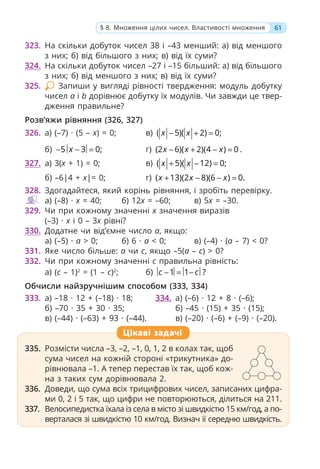 61
§ 8. Множення цілих чисел. Властивості множення
323. На скільки добуток чисел 38 і –43 менший: а) від меншого
з них; б) від більшого з них; в) від їх суми?
324. На скільки добуток чисел –27 і –15 більший: а) від більшого
з них; б) від меншого з них; в) від їх суми?
325. Запиши у вигляді рівності твердження: модуль добутку
чисел a і b дорівнює добутку їх модулів. Чи завжди це твер-
дження правильне?
Розв’яжи рівняння (326, 327)
326. а) (–7) · (5 – x) = 0; в) ( 5)( 2) 0;
x x
− + =
б) 5 3 0;
x
− − = г) (2 6)( 2)(4 ) 0
x x x
− + − = .
327. а) 3(x + 1) = 0; в) ( 5)( 12) 0;
x x
+ − =
б) –6|4 + x|= 0; г) ( 13)(2 8)(6 ) 0.
x x x
+ − − =
328. Здогадайтеся, який корінь рівняння, і зробіть перевірку.
а) (–8) · x = 40; б) 12x = –60; в) 5x = –30.
329. Чи при кожному значенні x значення виразів
(–3) · x і 0 – 3x рівні?
330. Додатне чи від’ємне число a, якщо:
а) (–5) · a > 0; б) 6 · а < 0; в) (–4) · (a – 7) < 0?
331. Яке число більше: a чи c, якщо –5(a – c) > 0?
332. Чи при кожному значенні c правильна рівність:
а) (c – 1)2
= (1 – c)2
; б) 1 1 ?
c c
− = −
Обчисли найзручнішим способом (333, 334)
333. а) –18 · 12 + (–18) · 18;
б) –70 · 35 + 30 · 35;
в) (–44) · (–63) + 93 · (–44).
334. а) (–6) · 12 + 8 · (–6);
б) –45 · (15) + 35 · (15);
в) (–20) · (–6) + (–9) · (–20).
335. Розмісти числа –3, –2, –1, 0, 1, 2 в колах так, щоб
сума чисел на кожній стороні «трикутника» до-
рівнювала –1. А тепер перестав їх так, щоб кож-
на з таких сум дорівнювала 2.
336. Доведи, що сума всіх трицифрових чисел, записаних цифра-
ми 0, 2 і 5 так, що цифри не повторюються, ділиться на 211.
337. Велосипедистка їхала із села в місто зі швидкістю 15 км/год, а по-
верталася зі швидкістю 10 км/год. Визнач її середню швидкість.
Цікаві задачі
 