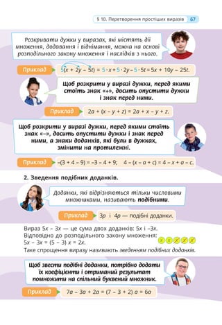 2a + (x – y + z) = 2a + x – y + z.
Приклад
Приклад
Щоб розкрити у виразі дужки, перед якими
стоїть знак «+», досить опустити дужки
і знак перед ними.
Розкривати дужки у виразах, які містять дії
множення, додавання і віднімання, можна на основі
розподільного закону множення і наслідків з нього.
67
§ 10. Перетворення простіших виразів
–(3 + 4 – 9) = –3 – 4 + 9; 4 – (x – a + c) = 4 – x + a – c.
Приклад
Приклад
7а – 3а + 2а = (7 – 3 + 2) а = 6а
Приклад
Приклад
3р і 4р — подібні доданки.
Приклад
Приклад
Щоб розкрити у виразі дужки, перед якими стоїть
знак «–», досить опустити дужки і знак перед
ними, а знаки доданків, які були в дужках,
змінити на протилежні.
2. Зведення подібних доданків.
Таке спрощення виразу називають зведенням подібних доданків.
Доданки, які відрізняються тільки числовими
множниками, називають подібними.
Щоб звести подібні доданки, потрібно додати
їх коефіцієнти і отриманий результат
помножити на спільний буквений множник.
5(x + 2y – 5t) = 5 · х + 5 · 2у – 5 · 5t = 5x + 10y – 25t.
Приклад
Приклад
х х х х х
Вираз 5x – 3x — це сума двох доданків: 5x і –3x.
Відповідно до розподільного закону множення:
5x – 3x = (5 – 3) х = 2х.
 