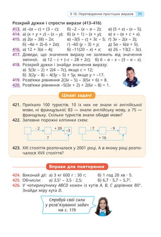 71
§ 10. Перетворення простіших виразів
Розкрий дужки і спрости вирази (413–416)
413. а) –(a – c) + (3 – c); б) –2 – (x – a – 2); в) (5 + x) – (x – 5).
414. а) (x + y + z) – (x – y); б) (х + 1) – (x + y); в) х – (a + c + x).
415. а) 2(x – 38) – 2x; в) –3(5 – c) + 3c – 5; ґ) 3x – 2(x – 3);
б) –4a + 2(–6 + 2a); г) –60 (y – 3) + y; д) 5a – 6(a + 5).
416. а) 12 + 3(a – 4); б) –11(20 – х) + х; в) 26 – 13(2 – 3c).
417. Доведи, що значення виразу не залежить від значення
змінної. а) 12 – c + (–c – 28 + 2c); б) 6 – a – x – (3 – a – x).
418. Розкрий дужки і знайди значення виразу:
а) 5(3c – 2) + 2(4 – 7c), якщо c = 12;
б) 3(2y – 8) – 4(3y – 5) + 5y, якщо y = –17.
419. Розв’яжи рівняння 2(3х – 5) – 3(5х + 6) = 8.
420. Розв’яжи рівняння –5(3х + 2) + 2(6х – 8) = 1.
Цікаві задачі
421. Приїхало 100 туристів. 10 із них не знали ні англійської
мови, ні французької; 83 — знали англійську мову, а 75 —
французьку. Скільки туристів знали обидві мови?
422. Заповни порожні клітинки схем:
423. XXI століття розпочалося у 2001 році. А в якому році розпо-
чалося XVII століття?
424. Виконай дії: а) 3 кг 600 г : 30 г; б) 1 год 20 хв · 5.
425. Обчисли: а) 3,52
– 3,5 · 2,5; б) 6,7 · 5,7 – 5,72
.
426. У чотирикутнику ABCD кожен із кутів A, B, C дорівнює 80°.
Знайди міру кута D.
Вправи для повторення
· 2 + 39
?
–3
: 7 · 9
+ 16
Спробуй свої сили
у розв’язуванні задач
на с. 179
 