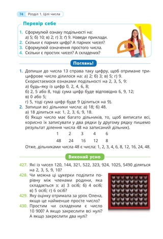 74 Розділ 1. Цілі числа
Перевір себе
1. Сформулюй ознаку подільності на:
а) 5; б) 10; в) 2; г) 3; ґ) 9. Наведи приклади.
2. Скільки є парних цифр? А парних чисел?
3. Сформулюй означення простого числа.
4. Скільки є простих чисел? А складених?
1. Допиши до числа 13 справа таку цифру, щоб отримане три-
цифрове число ділилося на: а) 2; б) 3; в) 5; г) 9.
Скористаємося ознаками подільності на 2, 3, 5, 9:
а) будь–яку із цифр 0, 2, 4, 6, 8;
б) 2, 5 або 8, тоді сума цифр буде відповідно 6, 9, 12;
в) 0 або 5;
г) 5, тоді сума цифр буде 9 (ділиться на 9).
2. Запиши всі дільники числа: а) 18; б) 48.
а) 18 ділиться на: 1, 2, 3, 6, 9, 18.
б) Якщо число має багато дільників, то, щоб виписати всі,
корисно їх записувати у два рядки (у другому рядку пишемо
результат ділення числа 48 на записаний дільник).
1 2 3 4 6
48 24 16 12 8
Отже, дільниками числа 48 є числа: 1, 2, 3, 4, 6, 8, 12, 16, 24, 48.
Поглянь!
Виконай усно
427. Які із чисел 120, 144, 321, 522, 323, 924, 1025, 5490 діляться
на 2, 3, 5, 9, 10?
428. Чи можна ці цукерки поділити по-
рівну між членами родини, яка
складається з: а) 3 осіб; б) 4 осіб;
в) 5 осіб; г) 6 осіб?
429. Яку оцінку отримала за урок Олена,
якщо це найменше просте число?
430. Простим чи складеним є число
10 900? А якщо закреслити всі нулі?
А якщо закреслити два нулі?
 