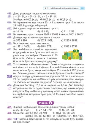 81
§ 12. Найбільший спільний дільник
485. Дано розклади чисел на множники:
x = 23
· 52
, y = 22
· 3 · 52
, z = 2 · 32
· 53
.
Знайди: а) НСД (x, y); б) НСД (x, z); в) НСД (y, z).
486. Чи правильно, що числа 23 і 45 взаємно прості? А числа
23 і 46? Відповідь обґрунтуй.
487. Які з даних пар чисел взаємно прості:
а) 16 і 9; б) 18 і 81; в) 11 і 121?
488. Чи взаємно прості числа 1002 і 2001? А числа 1001 і 1010?
489. Доведи, що взаємно простими є числа:
а) 375 і 896; б) 2025 і 968; в) 1225 і 2888.
490. Чи є взаємно простими числа:
а) 1521 і 1408; б) 648 і 578; в) 1512 і 275?
491. Яка найбільша кількість однакових
подарунків могла бути на святі, якщо
у всіх них разом було 106 книжок і 159
браслетів. Скільки книжок і скільки
браслетів було в кожному подарунку?
492. Усі команди в «Математичних боях» складалися з однако-
вої кількості хлопців і дівчат. Яка найбільша кількість ко-
манд могла бути, якщо всього було 85 хлопців і 102 дівчи-
ни. Скільки дівчат і скільки хлопців було в кожній команді?
Аркуш паперу, довжина якого дорівнює 35 см, а ширина —
21 см, розрізали на найбільші з усіх можливих рівні квадра-
ти. Скільки отримали квадратів? Перевір це на практиці.
494. Довжина басейну 10,5 м, а ширина — 7,5 м. Дно басейну
потрібно викласти однаковими плитками, що мають форму
квадрата. Яку найбільшу довжину може мати сторона плит-
ки, щоб її не потрібно було різати? Скільки потрібно таких
плиток?
493.
Рівень Б
495. Знайди найбільший спільний дільник трьох чисел:
а) 26, 39 і 52; б) 27, 54 і 72; в) 16, 32 і 48.
496. Обчисли: а) НСД (42, 70, 97); б) НСД (96, 60, 72);
в) НСД (24, 30, 42, 48); г) НСД (100, 101, 102, 103).
497. Число a ділиться на n. Чи можуть ці числа бути взаєм-
но простими?
 