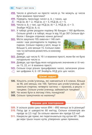 82 Розділ 1. Цілі числа
498. Число a ділиться на просте число p. Чи можуть ці числа
бути взаємно простими?
499. Наведіть приклади чисел a, b, c таких, що
НСД (a, b) = 2, НСД (a, c) = 3, НСД (b, c) = 5.
500. Числа a, b, c такі, що НСД (a, b) = 2, НСД (b, c) = 3.
Знайди НСД (a, b, c).
501. У таборі дітям роздали порівну 96 бандан і 160 футболок.
Скільки дітей є в таборі, якщо їх від 10 до 30? Скільки фут-
болок і бандан отримає кожна дитина?
502. Місто закупило 105 лавочок і 140 сміт-
ників і має розподілити їх порівну по
парках. Скільки парків у місті, якщо їх
більше 5, але менше 15. Скільки лаво-
чок та смітників розмістять в кожному
парку?
503. Доведи, що числа 9, 10 і a взаємно прості, яким би не було
натуральне число a.
504. Доведи, що при будь-яких натуральних значеннях a і b чис-
ла 15, 22, a і b взаємно прості.
505. Скільки існує різних трицифрових чисел, записаних різни-
ми цифрами 4, 6 і 8? Знайдіть НСД усіх цих чисел.
Вправи для повторення
509. У скільки разів сума чисел 894 і –892 менша за їх різницю?
510. Поїзд їде зі швидкістю 60 км/год. Скільки кілометрів він
проїде за 2,5 год? За скільки хвилин він проїде 0,5 км?
511. Накресли дві прямі, які перетинаються під кутом 60. Знай-
ди міри трьох інших кутів, утворених цими прямими.
Цікаві задачі
506. Кількість учнів/учениць, які навчаються в 6 класах, більша
за 90, але менша, ніж 100. Третина цих учнів/учениць зай-
маються спортом, четверта частина — музикою, а решта —
танцями. Скільки учнів/учениць займаються танцями?
507. Чи може бути в лютому п’ять понеділків?
508. Скільки трикутників на малюнку?
 