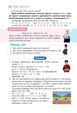 84 Розділ 1. Цілі числа
1. Яке число називають кратним числа a?
2. Яке число називають спільним кратним чисел a і b?
3. Як знайти НСК кількох чисел?
Перевір себе
НСД (a, b) · НСК (a, b) = ab.
Щоб знайти найменше спільне кратне двох чисел,
можна добуток цих чисел поділити на їхній найбіль-
ший спільний дільник.
Дізнайся більше
А як знайти НСК трьох чисел?
Щоб знайти найменше спільне кратне чисел a, b і c, тре-
ба прості множники числа a доповнити такими простими
множниками чисел b і c, яких в a немає, і помножити їх.
Знайдемо, наприклад, НСК (72, 90, 80). Оскільки
72 = 2 · 2 · 2 · 3 · 3, 90 = 2 · 3 · 3 · 5, 80 = 2 · 2 · 2 · 2 · 5,
то НСК (72, 90, 80) = 2 · 2 · 2 · 3 · 3 · 5 · 2 = 72 · 5 · 2 = 720.
Поглянь!
1. Знайди найбільше двоцифрове число, кратне
чисел 2 і 7.
Якщо число x кратне 2 і 7, то x = 14n,
де n — число натуральне.
Якщо n = 8, то x = 14 · 8 = 112 — не двоцифрове.
Якщо n = 7, то x = 14 · 7 = 98.
Відповідь. 98.
2. Під час тренування на стадіоні два велосипедисти стартували
одночасно в одному напрямку. Перший велосипедист долає
повне коло за 75 с, а другий — за 100 с. Через який наймен-
ший час вони знову зустрінуться на старті?
Шуканий інтервал часу має бути кратним чисел 75 і 100. Знай-
демо НСК (75, 100).
75 = 3 · 5 · 5, 100 = 2 · 2 · 5 · 5.
НСК (75, 100) = 3 · 5 · 5 · 2 · 2 = 300.
300 с = 5 хв. Отже, через 5 хв велоси-
педисти знову зустрінуться на старті.
Відповідь: через 5 хв.
 