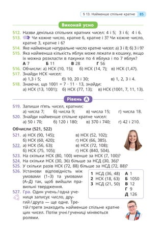 85
§ 13. Найменше спільне кратне
Виконай усно
512. Назви декілька спільних кратних чисел: 4 і 5; 3 і 6; 4 і 6.
513. Чи кожне число, кратне 6, кратне і 3? Чи кожне число,
кратне 3, кратне і 6?
514. Яке найменше натуральне число кратне чисел: а) 3 і 8; б) 3 і 9?
515. Яка найменша кількість яблук може лежати в кошику, якщо
їх можна розкласти в пакунки по 4 яблука і по 7 яблук?
А 7 Б 11 В 28 Г 56
516. Обчисли: а) НСК (10, 15); б) НСК (14, 7); в) НСК (1,47).
517. Знайди НСК чисел:
а) 1,3 і 5; б) 10, 20 і 30; в) 1, 2, 3 і 4.
518. Знаючи, що 1001 = 7 · 11 · 13, знайди:
а) НСК (13, 1001); б) НСК (77, 13); в) НСК (1001, 7, 11, 13).
Рівень А
519. Запиши п’ять чисел, кратних:
а) числа 7; б) числа 9; в) числа 15; г) числа 18.
520. Знайди найменше спільне кратне чисел:
а) 50 і 70; б) 120 і 180; в) 370 і 740; г) 42 і 210.
Обчисли (521, 522)
521. а) НСК (90, 145); в) НСК (52, 102);
б) НСК (60, 420); г) НСК (66, 385).
522. а) НСК (56, 63); в) НСК (72, 108);
б) НСК (75, 105); г) НСК (840, 504).
523. На скільки НСК (80, 100) менше за НСК (7, 100)?
524. На скільки НСК (30, 36) більше за НСД (30, 36)?
525. У скільки разів НСК (72, 88) більше за НСД (72, 88)?
526. Установи відповідність між
умовами (1–3) та умовами
(А–Д) так, щоб вийшли пра-
вильні твердження.
527. Гра. Один учень / одна уче-
ниця записує число, дру-
гий / друга — ще одне. Тре-
тій / третя знаходить найменше спільне кратне
цих чисел. Потім учні / учениці міняються
ролями.
1 НСД (36, 48)
2 НСК (18, 63)
3 НСД (21, 50)
А 1
Б 1050
В 12
Г 9
Д 126
 