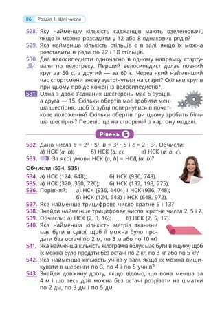 86 Розділ 1. Цілі числа
Рівень Б
528. Яку найменшу кількість саджанців мають озеленювачі,
якщо їх можна розсадити у 12 або 8 однакових рядів?
529. Яка найменша кількість стільців є в залі, якщо їх можна
розставити в ряди по 22 і 18 стільців.
530. Два велосипедисти одночасно в одному напрямку старту-
вали по велотреку. Перший велосипедист долає повний
круг за 50 с, а другий — за 60 с. Через який найменший
час спортсмени знову зустрінуться на старті? Скільки кругів
при цьому проїде кожен із велосипедистів?
Одна з двох з’єднаних шестерень має 6 зубців,
а друга — 15. Скільки обертів має зробити мен-
ша шестірня, щоб їх зубці повернулися в почат-
кове положення? Скільки обертів при цьому зробить біль-
ша шестірня? Перевір це на створеній з картону моделі.
531.
532. Дано числа a = 23
· 52
, b = 32
· 5 і c = 2 · 32
. Обчисли:
а) НСК (a, b); б) НСК (a, c); в) НСК (a, b, c).
533. За якої умови НСК (a, b) = НСД (a, b)?
Обчисли (534, 535)
534. а) НСК (124, 648); б) НСК (936, 748).
535. а) НСК (320, 360, 720); б) НСК (132, 198, 275).
536. Порівняй: а) НСК (936, 1404) і НСК (936, 748);
б) НСК (124, 648) і НСК (648, 972).
537. Яке найменше трицифрове число кратне 5 і 13?
538. Знайди найменше трицифрове число, кратне чисел 2, 5 і 7.
539. Обчисли: а) НСК (2, 3, 16); б) НСК (2, 5, 17).
540. Яка найменша кількість метрів тканини
має бути в сувої, щоб її можна було про-
дати без остачі по 2 м, по 3 м або по 10 м?
541. Яка найменша кількість кілограмів яблук має бути в ящику, щоб
їх можна було продати без остачі по 2 кг, по 3 кг або по 5 кг?
542. Яка найменша кількість учнів у залі, якщо їх можна виши-
кувати в шеренги по 3, по 4 і по 5 учнів?
543. Знайди довжину дроту, якщо відомо, що вона менша за
4 м і що весь дріт можна без остачі розрізати на шматки
по 2 дм, по 3 дм і по 5 дм.
 