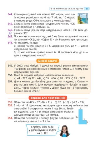 87
§ 13. Найменше спільне кратне
544. Колекціонер, який має менше 400 марок, знає, що
їх можна розмістити по 6, по 7 або по 10 марок
в одному ряду. Скільки марок у колекціонера?
545. Скільки існує різних пар натуральних чисел, НСК
яких дорівнює 6? Запиши їх.
546. Скільки існує різних пар натуральних чисел, НСК яких до-
рівнює 30?
547. Покажи на прикладах, що, які б не були натуральні числа a
і b, завжди НСК (a, b) · НСД (a, b) = ab. Розглянь три приклади.
548. Чи правильно, що:
а) кожне число, кратне 3 і 5, дорівнює 15n, де n — деяке
натуральне число;
б) кожне спільне кратне чисел 6 і 8 дорівнює 48n, де n —
деяке натуральне число?
Вправи для повторення
552. Обчисли: а) 425 – 37(–26 + 11); б) 32 : (–16) – (–27 – 13).
553. З міст A і B одночасно назустріч один одному виїхали два
автомобілі й зустрілися через 1 год 30 хв. Знай-
ди відстань між A і B, якщо автомобілі їхали зі
швидкостями 68 км/год і 72 км/год.
554. Обчисли периметр і площу фігури, зображеної
на малюнку, якщо a = 3,5 см.
Цікаві задачі
549. У 2022 році бабусі, її дочці та внучці разом виповнилося
100 років. Вік кожної з них є степенем числа 2. У якому році
народилася внучка?
550. Який із виразів набуває найбільшого значення:
а) 44 · 777; б) 77 · 444; в) 55 · 666; г) 88 · 333; ґ) 99 · 222?
551. Діана ходить до басейну два рази на тиждень, а Олеся —
раз на два тижні. Діти почали відвідувати басейн в один
день. Через скільки тижнів у Діани буде на 15 тренувань
більше, ніж в Олесі?
a
a
a
4a
Спробуй свої сили
у розв’язуванні задач
на с. 181
 