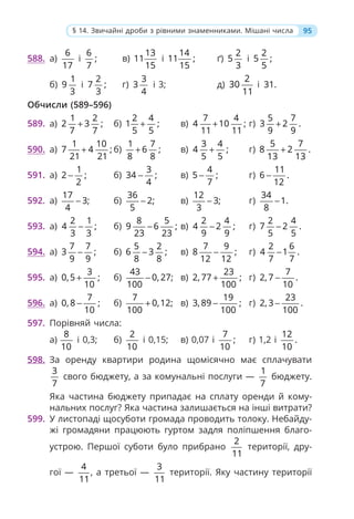 95
§ 14. Звичайні дроби з рівними знаменниками. Мішані числа
588. а)
6
17
і
6
;
7
в)
13
11
15
і
14
11 ;
15
ґ)
2
5
3
і
2
5 ;
5
б)
1
9
3
і
2
7 ;
3
г)
3
3
4
і 3; д)
2
30
11
і 31.
Обчисли (589–596)
589. а)
1 2
2 3 ;
7 7
+ б)
2 4
1 ;
5 5
+ в)
7 4
4 10 ;
11 11
+ г)
5 7
3 2 .
9 9
+
590. а)
1 10
7 4 ;
21 21
+ б)
1 7
6 ;
8 8
+ в)
3 4
4 ;
5 5
+ г)
5 7
8 2 .
13 13
+
591. а)
1
2 ;
2
− б)
3
34 ;
4
− в)
4
5 ;
7
− г)
11
6 .
12
−
592. а)
17
3;
4
− б)
36
2;
5
− в)
12
3;
3
− г)
34
1.
8
−
593. а)
2 1
4 ;
3 3
− б)
8 5
9 6 ;
23 23
− в)
2 4
4 2 ;
9 9
− г)
2 4
7 2 .
5 5
−
594. а)
7 7
3 ;
9 9
− б)
5 2
6 3 ;
8 8
− в)
7 9
8 ;
12 12
− г)
2 6
4 1 .
7 7
−
595. а)
3
0,5 ;
10
+ б)
43
0, 27;
100
− в)
23
2, 77 ;
100
+ г)
7
2, 7 .
10
−
596. а)
7
0, 8 ;
10
− б)
7
0,12;
100
+ в)
19
3, 89 ;
100
− г)
23
2, 3 .
100
−
597. Порівняй числа:
а)
8
10
і 0,3; б)
2
10
і 0,15; в) 0,07 і
7
;
10
г) 1,2 і
12
.
10
598. За оренду квартири родина щомісячно має сплачувати
3
7
свого бюджету, а за комунальні послуги —
1
7
бюджету.
Яка частина бюджету припадає на сплату оренди й кому-
нальних послуг? Яка частина залишається на інші витрати?
599. У листопаді щосуботи громада проводить толоку. Небайду-
жі громадяни працюють гуртом задля поліпшення благо-
устрою. Першої суботи було прибрано
2
11
території, дру-
гої —
4
11
, а третьої —
3
11
території. Яку частину території
 