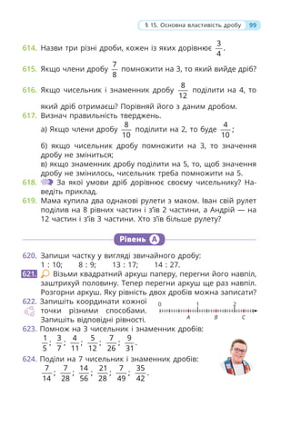 99
§ 15. Основна властивість дробу
614. Назви три різні дроби, кожен із яких дорівнює
3
.
4
615. Якщо члени дробу
7
8
помножити на 3, то який вийде дріб?
616. Якщо чисельник і знаменник дробу
8
12
поділити на 4, то
який дріб отримаєш? Порівняй його з даним дробом.
617. Визнач правильність тверджень.
а) Якщо члени дробу
8
10
поділити на 2, то буде
4
;
10
б) якщо чисельник дробу помножити на 3, то значення
дробу не зміниться;
в) якщо знаменник дробу поділити на 5, то, щоб значення
дробу не змінилось, чисельник треба помножити на 5.
618. За якої умови дріб дорівнює своєму чисельнику? На-
ведіть приклад.
619. Мама купила два однакові рулети з маком. Іван свій рулет
поділив на 8 рівних частин і з’їв 2 частини, а Андрій — на
12 частин і з’їв 3 частини. Хто з’їв більше рулету?
Рівень А
620. Запиши частку у вигляді звичайного дробу:
1 : 10; 8 : 9; 13 : 17; 14 : 27.
Візьми квадратний аркуш паперу, перегни його навпіл,
заштрихуй половину. Тепер перегни аркуш ще раз навпіл.
Розгорни аркуш. Яку рівність двох дробів можна записати?
622. Запишіть координати кожної
точки різними способами.
Запишіть відповідні рівності.
623. Помнож на 3 чисельник і знаменник дробів:
1
;
5
3
;
7
4
;
11
5
;
12
7
;
26
9
.
31
624. Поділи на 7 чисельник і знаменник дробів:
7
;
14
7
;
28
14
;
56
21
;
28
7
;
49
35
.
42
621.
0
A B C
1 2
 