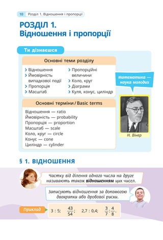 10 Розділ 1. Відношення і пропорції
Ти дізнаєшся
Основні теми розділу
Відношення — ratio
Ймовірність — probability
Пропорція — proportion
Масштаб — scale
Коло, круг — circle
Конус — cone
Циліндр — cylinder
Основні терміни / Basic terms
Математика —
наука молодих
Відношення Пропорційні
Ймовірність величини
випадкової події Коло, круг
Пропорція Діаграми
Масштаб Куля, конус, циліндр
Н. Вінер
РОЗДІЛ 1.
Відношення і пропорції
§ 1. ВІДНОШЕННЯ
Записують відношення за допомогою
двокрапки або дробової риски.
Частку від ділення одного числа на друге
називають також відношенням цих чисел.
3 : 5;
43
;
54
2,7 : 0,4;
3 4
: .
7 8
Приклад
Приклад
 