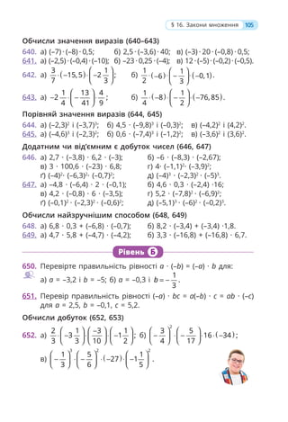 Обчисли значення виразів (640–643)
640. а) (–7) · (–8) · 0,5; б) 2,5 · (–3,6) · 40; в) (–3) · 20 · (–0,8) · 0,5;
641. а) (–2,5) · (–0,4) · (–10); б) –23 · 0,25 · (–4); в) 12 · (–5) · (–0,2) · (–0,5).
642. а) ( )
3 1
15,5 2 ;
7 3
⎛ ⎞
⋅ − ⋅ −
⎜ ⎟
⎝ ⎠
б) ( ) ( )
1 1
.
0,1
6
2 3
⎛ ⎞
⋅ ⋅ ⋅
− −
− ⎜ ⎟
⎝ ⎠
643. а)
1 13 4
2 ;
4 41 9
⎛ ⎞
− ⋅ − ⋅
⎜ ⎟
⎝ ⎠
б) ( ) ( )
1 1
8 76, 85 .
4 2
⎛ ⎞
⋅ − ⋅ − ⋅ −
⎜ ⎟
⎝ ⎠
Порівняй значення виразів (644, 645)
644. а) (–2,3)2
і (–3,7)3
; б) 4,5 · (–9,8)3
і (–0,3)2
; в) (–4,2)2
і (4,2)2
.
645. а) (–4,6)3
і (–2,3)2
; б) 0,6 · (–7,4)3
і (–1,2)2
; в) (–3,6)2
і (3,6)2
.
Додатним чи від’ємним є добуток чисел (646, 647)
646. а) 2,7 · (–3,8) · 6,2 · (–3); б) –6 · (–8,3) · (–2,67);
в) 3 · 100,6 · (–23) · 6,8; г) 4· (–1,1)2
· (–3,9)2
;
ґ) (–4)2
· (–6,3)2
· (–0,7)2
; д) (–4)3
· (–2,3)2
· (–5)3
.
647. а) –4,8 · (–6,4) · 2 · (–0,1); б) 4,6 · 0,3 · (–2,4) ·16;
в) 4,2 · (–0,8) · 6 · (–3,5); г) 5,2 · (–7,8)2
· (–6,9)2
;
ґ) (–0,1)2
· (–2,3)2
· (–0,6)2
; д) (–5,1)3
· (–6)2
· (–0,2)3
.
Обчисли найзручнішим способом (648, 649)
648. а) 6,8 · 0,3 + (–6,8) · (–0,7); б) 8,2 · (–3,4) + (–3,4) ·1,8.
649. а) 4,7 · 5,8 + (–4,7) · (–4,2); б) 3,3 · (–16,8) + (–16,8) · 6,7.
Рівень Б
650. Перевірте правильність рівності a · (–b) = (–a) · b для:
а) a = –3,2 і b = –5; б) a = –0,3 і
1
.
3
b = −
651. Перевір правильність рівності (–a) · bc = a(–b) · c = ab · (–c)
для a = 2,5, b = –0,1, c = 5,2.
Обчисли добуток (652, 653)
652. а)
2 1 3 1
3 1 ;
3 3 10 2
⎛ ⎞ ⎛ ⎞ ⎛ ⎞
−
⋅ − ⋅ ⋅ −
⎜ ⎟
⎜ ⎟ ⎜ ⎟
⎝ ⎠
⎝ ⎠ ⎝ ⎠
б) ( )
2
3 5
16 34 ;
4 17
⎛ ⎞ ⎛ ⎞
− ⋅ − ⋅ ⋅ −
⎜ ⎟ ⎜ ⎟
⎝ ⎠ ⎝ ⎠
в) ( )
3 2 2
1 5 1
27 1 .
3 6 5
⎛ ⎞ ⎛ ⎞ ⎛ ⎞
− ⋅ − ⋅ − ⋅ −
⎜ ⎟ ⎜ ⎟ ⎜ ⎟
⎝ ⎠ ⎝ ⎠ ⎝ ⎠
105
§ 16. Закони множення
 
