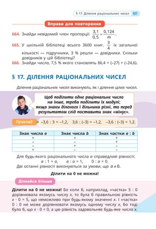 Вправи для повторення
664. Знайди невідомий член пропорції:
3,1 0,124
.
0,5 m
=
665. У шкільній бібліотеці всього 3600 книг.
3
4
їх загальної
кількості — підручники, 3 % решти — довідники. Скільки
довідників у цій бібліотеці?
666. Знайди число, 7,5 % якого становлять 86,4 + (–27) + (–24,6).
§ 17. ДІЛЕННЯ РАЦІОНАЛЬНИХ ЧИСЕЛ
Ділення раціональних чисел виконують, як і ділення цілих чисел.
Знак числа a Знак числа b Знак частки a : b
+ + +
– – +
– + –
+ – –
Для будь-якого раціонального числа а справедливі рівності:
а : 1 = а, а : а = 1, 0 : а = 0.
Дві останні рівності виконуються за умови, що 0.
a ≠
Ділити на 0 не можна!
Ділити на 0 не можна! Бо коли б, наприклад, «частка» 5 : 0
дорівнювала якомусь числу x, то була б правильною рівність
x · 0 = 5, що неможливо при будь-якому значенні x. І «частка»
0 : 0 не може дорівнювати якомусь одному числу x, бо тоді
було б, що x · 0 = 0, а цю рівність задовольняє будь-яке число x.
Ділити на 0 не можна! Бо коли б, наприклад, «частка» 5 : 0
дорівнювала якомусь числу x, то була б правильною рівність
x · 0 = 5, що неможливо при будь-якому значенні
x x. І «частка»
0 : 0 не може дорівнювати якомусь одному числу x, бо тоді
було б, що x · 0 = 0, а цю рівність задовольняє будь-яке число
x
ді
ло x.
Дізнайся більше
–3,6 : 3 = –1,2, 3,6 : (–3) = –1,2, –3,6 : (–3) = 1,2.
Приклад
Приклад
Щоб поділити одне раціональне число
на інше, треба поділити їх модулі;
якщо знаки діленого і дільника різні, то перед
результатом слід поставити знак «мінус».
107
§ 17. Ділення раціональних чисел
 