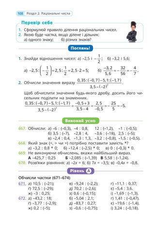 108 Розділ 2. Раціональні числа
1. Сформулюй правило ділення раціональних чисел.
2. Якою буде частка, якщо ділене і дільник:
а) одного знаку; б) різних знаків?
Поглянь!
1. Знайди відношення чисел: а) –2,5 і
1
;
2
− б) –3,2 і 5,6;
а)
1 1
2,5 : 2,5 : 2,5 2 5;
2 2
⎛ ⎞
− − = = ⋅ =
⎜ ⎟
⎝ ⎠
б)
3, 2 32 4
.
5,6 56 7
−
= − = −
2. Обчисли значення виразу
( ) ( )
( )2
0, 35 : 0, 7 5,1: 1, 7
.
3,5 2
− − −
− −
Щоб обчислити значення будь-якого дробу, досить його чи-
сельник поділити на знаменник.
( ) ( )
( )2
0, 35 : 0, 7 5,1: 1, 7 0,5 3 2,5 25
5.
3,5 4 0,5 5
3,5 2
− − − − +
= = = − = −
− −
− −
Виконай усно
667. Обчисли: а) –6 : (–0,3), –4 : 0,8, 12 : (–1,2), –1 : (–0,5);
б) 3,5 : (–7), –2,8 : 4, –3,6 : (–18), 2,5 : (–5);
в) –2,4 : 0,4, –1,3 : 1,3, –3,2 : (–0,8), –1,5 : (–0,5).
668. Який знак (<, > чи =) потрібно поставити замість *?
а) –3,2 : 0,8 * 0; б) –12,4 : (–2,5) * 0; в) 0 : (–0,3) * 0.
669. Не виконуючи обчислень, вкажи найбільший вираз.
А –425,7 : 0,25 Б –2,085 : (–1,39) В 5,58 : (–1,24).
670. Розв’яжи рівняння: а) –2x = 6; б) 7x = –3,5; в) –0,4x = –0,8.
Рівень А
Обчисли частки (671–674)
671. а) 10,5 : (–21); в) –9,24 : (–2,2); г) –11,1 : 0,37;
ґ) 72,5 : (–29); д) 70,2 : (–2,6); є) –5,4 : 3,6.
ж) –3 : 0,25; з) 0,6 : (–0,15); і) –1,69 : (–1,3).
672. а) –43,2 : 18; б) –5,04 : 2,1; г) 1,41 : (–0,47).
ґ) –3,77 : (–2,9); д) –83,7 : 0,27; є) –19,6 : (–1,4).
ж) 0,2 : (–5); з) –0,6 : (–0,75); і) 3,24 : (–0,18).
1. Сформулюй правило ділення раціональних чисел.
2. Якою буде частка, якщо ділене і дільник:
а) одного знаку; б) різних знаків?
Перевір себе
 