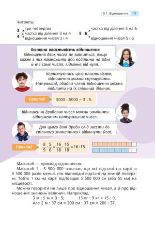 11
§ 1. Відношення
Читають:
Масштаб — приклад відношення.
Масштаб 1 : 5 500 000 означає, що всі відстані на карті в
5 500 000 разів менші, ніж відповідні відстані на земній поверх-
ні. Тобто 1 см на карті відповідає 5 500 000 см (або 55 км) на
місцевості.
Можна говорити не лише про відношення чисел, а й про від-
ношення значень величин. Наприклад,
3 м : 5 м = 3 : 5; 15 кг : 9 кг = 15 : 9.
Але 2 м : 37 см = 200 см : 37 см = 200 : 37.
Основна властивість відношення
Відношення двох чисел не зміниться, якщо
кожне з них помножити або поділити на одне
й те саме число, відмінне від нуля.
Відношення дробових чисел можна замінити
відношенням натуральних чисел.
Користуючись цією властивістю,
відношення можна спрощувати.
Наприклад, обидва члени відношення можна
поділити на їх спільний дільник.
Для цього дані дроби слід звести до
спільного знаменника і відкинути його.
3000 : 5000 = 3 : 5.
8 5 16 15
: : 16 :15
9 6 18 18
= =
Приклад
Приклад
Приклад
Приклад
частка від ділення 5 на 6
5 : 6
відношення чисел 5 і 6
три четвертих
частка від ділення 3 на 4
відношення чисел 3 і 4
3
4
 