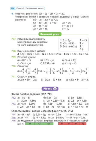 114 Розділ 2. Раціональні числа
4. Розв’яжи рівняння: 5(x – 2) – 2(x + 3) = 20.
Розкриємо дужки і зведемо подібні доданки у лівій частині
рівняння: 5(x – 2) – 2(x + 3) =20
5x – 10 – 2x – 6 =20 3x = 36
3x – 16 = 20 x = 36 : 3
3x = 20 + 16 x = 12
Виконай усно
707. Установи відповідність
між спрощеним виразом
та його коефіцієнтом.
708. Яка з рівностей хибна?
А 0,3a + 0,2a = 0,5a, Б a + 1,3a = 2,3a, В 2a + 3,2a – 0,2 = 5a.
709. Розкрий дужки:
а) –(0,2 + с); б) 1,2(x – y); в) 3(–a + b);
г) –5(–x – y); ґ) 0,7 (b – a); д) x + (y – x).
710. Обчисли:
а)
4 2 4
3 3 ;
7 3 7
⎛ ⎞
+ −
⎜ ⎟
⎝ ⎠
б)
1 3 1
2 1 2 ;
4 5 4
⎛ ⎞
− − −
⎜ ⎟
⎝ ⎠
в)
2 2
5 3,6 5 .
3 3
⎛ ⎞
− + +
⎜ ⎟
⎝ ⎠
711. Спрости вираз:
а) 2(a + 3b) – 2a; б) –3(2a – b) + 6a; в) 1,5(a + b – 2) + 3.
Рівень А
Зведи подібні доданки (712, 713)
712. а) 1,5b – b; б) 5,2x – 7x; в) 5a – 2,3a;
г) –3,2m – 7,8т; ґ) –2y + 0,5y + 6,3; д) 2,8 – b + 1,3b.
713. а) 7,5т – 6,2т; б) –4,6a – 10,4a; в) 4,8n + 3,2 – 3n;
г) 2т – 3п + 8п – т; ґ) 5а – 7с – 4а +7с; д) 4 + 5x + 4x – 9.
Спрости вираз і вкажи його коефіцієнт (714, 715)
714. а) –6x · 3y2
; б) 5,2x · 2у; в) –y · 2,3а; г) –3x· (–2,5y) · 10z.
715. а) 2x · 4y; б) –x · 3,8y; в) 2x · (–0,5y); г) –5x · (–y) · 0,2z.
716. За моделями запиши вирази, спрости їх і підкресли коефі-
цієнт.
1 2x · 3y
2 –3a · 0,5b
3 5cd · (–0,2a)
А –1,5
Б –1
В 1
Г 6
4x 4x 4x 3y 3y 3y 3y
 
