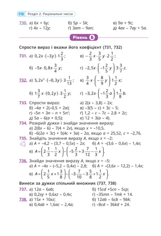 116 Розділ 2. Раціональні числа
730. а) 6x + 6у; б) 5р – 5k; в) 9а + 9с;
г) 4x – 12у; ґ) 3ат – 9ап; д) 4аx – 7ау + 5а.
Рівень Б
Спрости вираз і вкажи його коефіцієнт (731, 732)
731. а) ( ) 2
0, 2 3 1 ;
3
x y
⋅ − ⋅ в)
2 3 1
2 ;
3 5 2
x y
− ⋅ ⋅
б)
3
5 0, 8 ;
4
x x y
− ⋅ г)
2 3
2,5 1 3 .
5 7
x y z
⎛ ⎞
− ⋅ − ⋅
⎜ ⎟
⎝ ⎠
732. а) ( )
3 1
5, 2 0, 3 3 ;
13
x y
⋅ − ⋅ в)
3 8 1
1 ;
4 9 2
x y x
⎛ ⎞
⋅ − ⋅
⎜ ⎟
⎝ ⎠
б) ( )
3 1
1 0, 2 3 ;
7 2
x y y
⋅ ⋅ г)
2 1
3, 2 1 1 .
3 8
x a b
⎛ ⎞
− ⋅ − ⋅
⎜ ⎟
⎝ ⎠
733. Спрости вираз: а) 2(x – 3,8) – 2x;
б) –4a + 2(–0,5 + 2a); в) –3(5 – c) + 3c – 5;
г) –5n + 3n – n + 5n2
; ґ) 1,2 – c – 7c – 2,8 + 2c;
д) 5a – 6(a + 0,5); е) 12 + 3(a – 4).
734. Розкрий дужки і знайди значення виразу:
а) 2(8x – 6) – 7(4 + 2x), якщо x = –10,5.
б) –6(2а + 3с) + 5(4с + 3а) – 2а, якщо а = 25,52, с = –2,76.
735. Знайдіть значення виразу A, якщо x = –2:
а) A = –4,2 – (3,7 – 0,5x) – 2x; б) A = –(3,6 – 0,6x) – 1,4x;
в)
1 1 2 7 1
2 5 3 .
3 2 3 12 3
A x x
⎛ ⎞ ⎛ ⎞
= − − − + −
⎜ ⎟ ⎜ ⎟
⎝ ⎠ ⎝ ⎠
736. Знайди значення виразу A, якщо x = –5:
а) A = –4x – (–5,2 – 0,4x) – 2,8; б) A = –(3,6x – 12,2) – 1,4x;
в)
1 3 7 5 1
2 1 3 3 1 .
5 8 10 8 2
A x x
⎛ ⎞ ⎛ ⎞
= + − − − +
⎜ ⎟ ⎜ ⎟
⎝ ⎠ ⎝ ⎠
Винеси за дужки спільний множник (737, 738)
737. а) 12a – 6ab; б) 15cd +5cn – 5cp;
в) 0,2xy + 0,6xz – 0,4x; г) –35mn – 7mk + 14.
738. а) 15x + 10xz; б) 12ab – 6cb – 9bk;
в) 0,4ab + 1,6ac – 2,4a; г) –8cd – 36kd + 24.
 