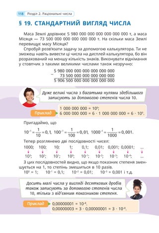 118 Розділ 2. Раціональні числа
§ 19. СТАНДАРТНИЙ ВИГЛЯД ЧИСЛА
Маса Землі дорівнює 5 980 000 000 000 000 000 000 т, а маса
Місяця — 73 500 000 000 000 000 000 т. На скільки маса Землі
перевищує масу Місяця?
Спробуй розв’язати задачу за допомогою калькулятора. Ти не
зможеш навіть вивести ці числа на дисплей калькулятора, бо він
розрахований на меншу кількість знаків. Виконувати віднімання
у стовпчик з такими великими числами також незручно:
5 980 000 000 000 000 000 000
73 500 000 000 000 000 000
5 906 500 000 000 000 000 000
−
Пригадаймо, що
1 1
10 0,1,
10
−
= = 1 1
100 0, 01,
100
−
= = 1 1
1000 0, 001.
1000
−
= =
Тепер розглянемо дві послідовності чисел:
1000; 100; 10; 1; 0,1; 0,01; 0,001; 0,0001; ...
103
; 102
; 101
; 100
; 10–1
; 10–2
; 10–3
; 10–4
; ...
З цих послідовностей видно, що якщо показник степеня змен-
шується на 1, то степінь змешиться в 10 разів.
100
= 1; 10–1
= 0,1; 10–2
= 0,01; 10–3
= 0,001 і т.д.
Дуже великі числа з багатьма нулями здебільшого
записують за допомогою степенів числа 10.
1 000 000 000 = 109
;
6 000 000 000 = 6 · 1 000 000 000 = 6 · 109
.
Приклад
Приклад
0,00000001 = 10–8
.
0,00000003 = 3 · 0,00000001 = 3 · 10–8
.
Приклад
Приклад
Досить малі числа у вигляді десяткових дробів
також записують за допомогою степенів числа
10, тільки з від’ємним показником степеня.
 
