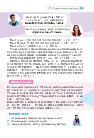 Маса Землі: 5 980 000 000 000 000 000 000 т = 5,98 · 1021
т,
Маса Місяця: 73 500 000 000 000 000 000 т = 7,35 · 1019
т,
Маса мурахи: 0,0000015 кг = 1,5 · 10–6
кг.
Числа, записані в стандартному вигляді, використовують фізи-
ки, астрономи, інженери, мікробіологи та інші. Записані так чис-
ла можна порівнювати, додавати, віднімати, множити і ділити.
Наприклад, порівняй числа a = 6,37 · 106
і c = 6,04 · 107
.
Оскільки показник степеня числа 107
на 1 більший від показ-
ника степеня 106
, то кажуть, що число c на порядок більше за
число a. На порядок — це означає приблизно у 10 разів; на 2
порядки — приблизно у 100 разів. Тому коли порівнюють числа,
записані у стандартному вигляді, спочатку порівнюють порядок
цих чисел. Отже, a < c.
На Землі живе приблизно 8 · 109
людей. Чи можна вважати точним
це число? Ні, це наближене значення, округлене до мільярдів.
Усі нулі в числі 8 000 000 000 цифри не точні, а отримані вна-
слідок округлення. У ньому тільки одна значуща цифра — 8, усі
інші — не значущі.
Якщо значення величини записане у стандартному вигляді
a · 10n
, то число a — точне, всі його цифри значущі. Число
2,5 · 107
має тільки дві значущі цифри: 2 і 5.
1. Що називають стандартним виглядом числа?
2. Що називають порядком числа?
3. Навіщо записують числа у стандартному вигляді?
На Землі живе приблизно 8 · 109
людей. Чи можна вважати точним
це число? Ні, це наближене значення, округлене до мільярдів.
Усі нулі в числі 8 000 000 000 цифри не точні, а отримані вна-
слідок округлення. У ньому тільки одна значуща цифра — 8, усі
інші — не значущі.
Якщо значення величини записане у стандартному вигляді
a · 10n
, то число a — точне, всі його цифри значущі. Число
2,5 · 107
має тільки дві значущі цифри: 2 і 5.
усі
і
Дізнайся більше
1. Що називають стандартним виглядом числа?
2. Що називають порядком числа?
3. Навіщо записують числа у стандартному вигляді?
Перевір себе
119
§ 19. Стандартний вигляд числа
Запис числа у вигляді a · 10n
, де
1  a < 10, n — ціле, називають
стандартним виглядом числа.
Число n у такому записі називають
порядком даного числа.
 