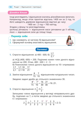 12 Розділ 1. Відношення і пропорції
Іноді розглядають і відношення значень різнойменних величин.
Наприклад, якщо літак пролітає відстань 1400 км за 2 год, то
його швидкість дорівнює відношенню відстані до часу:
1400 км : 2 год = 700 км/год.
Згодом у фізиці ти розглядатимеш
густину речовини — відношення маси речовини до її об’єму,
тиск — відношення сили до площі тощо.
1. Що називають: а) часткою; б) відношенням?
2. Сформулюй основну властивість відношення.
Поглянь!
1. Спрости відношення: а) 400 : 600; б)
1, 7
.
2,1
а) НСД (400, 600) = 200. Поділимо кожен член даного відно-
шення на 200. Отже, 400 : 600 = 2 : 3.
б) Помножимо члени даного відношення на 10 і отримаємо:
1, 7 1, 7 10 17
.
2,1 2,1 10 21
⋅
= =
⋅
2. Заміни відношення
8 7
:
15 10
відношенням натуральних чисел.
Зведемо задані дроби до спільного знаменника 30.
2 3
8 7 16 21
: : 16 : 21.
15 10 30 30
= =
3. Спрости відношення
1 1
2 : 3 .
3 2
Запишемо члени відношення у вигляді неправильного дро-
бу, поділимо на 7, а потім зведемо до спільного знаменника
6 і отримаємо:
2 3
1 1 7 7 1 1 2 3
2 : 3 : : : 2 : 3.
3 2 3 2 3 2 6 6
= = = =
Іноді розглядають і відношення значень різнойменних величин.
Наприклад, якщо літак пролітає відстань 1400 км за 2 год, то
його швидкість дорівнює відношенню відстані до часу:
1400 км : 2 год = 700 км/год.
Згодом у фізиці ти розглядатимеш
густину речовини — відношення маси речовини до її об’єму,
тиск — відношення сили до площі тощо.
к
єму,
Дізнайся більше
1. Що називають: а) часткою; б) відношенням?
2. Сформулюй основну властивість відношення.
Перевір себе
 