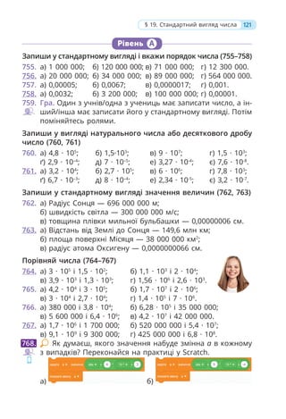 Рівень А
Запиши у стандартному вигляді і вкажи порядок числа (755–758)
755. а) 1 000 000; б) 120 000 000; в) 71 000 000; г) 12 300 000.
756. а) 20 000 000; б) 34 000 000; в) 89 000 000; г) 564 000 000.
757. а) 0,00005; б) 0,0067; в) 0,0000017; г) 0,001.
758. а) 0,0032; б) 3 200 000; в) 100 000 000; г) 0,00001.
759. Гра. Один з учнів/одна з учениць має записати число, а ін-
ший/інша має записати його у стандартному вигляді. Потім
поміняйтесь ролями.
Запиши у вигляді натурального числа або десяткового дробу
число (760, 761)
760. а) 4,8 · 105
; б) 1,5·103
; в) 9 · 107
; г) 1,5 · 103
;
ґ) 2,9 · 10–4
; д) 7 · 10–5
; е) 3,27 · 10-4
; є) 7,6 · 10-8
.
761. а) 3,2 · 104
; б) 2,7 · 105
; в) 6 · 106
; г) 7,8 · 103
;
ґ) 6,7 · 10–3
; д) 8 · 10–4
; е) 2,34 · 10-5
; є) 3,2 · 10-7
.
Запиши у стандартному вигляді значення величин (762, 763)
762. а) Радіус Сонця — 696 000 000 м;
б) швидкість світла — 300 000 000 м/c;
в) товщина плівки мильної бульбашки — 0,00000006 см.
763. а) Відстань від Землі до Сонця — 149,6 млн км;
б) площа поверхні Місяця — 38 000 000 км2
;
в) радіус атома Оксигену — 0,0000000066 см.
Порівняй числа (764–767)
764. а) 3 · 105
і 1,5 · 102
; б) 1,1 · 103
і 2 · 104
;
в) 3,9 · 103
і 1,3 · 103
; г) 1,56 · 106
і 2,6 · 103
.
765. а) 4,2 · 104
і 3 · 105
; б) 1,7 · 107
і 2 · 106
;
в) 3 · 104
і 2,7 · 104
; г) 1,4 · 105
і 7 · 106
.
766. а) 380 000 і 3,8 · 104
; б) 6,28 · 105
і 35 000 000;
в) 5 600 000 і 6,4 · 106
; в) 4,2 · 107
і 42 000 000.
767. а) 1,7 · 106
і 1 700 000; б) 520 000 000 і 5,4 · 107
;
в) 9,1 · 109
і 9 300 000; г) 425 000 000 і 6,8 · 108
.
Як думаєш, якого значення набуде змінна а в кожному
з випадків? Переконайся на практиці у Scratch.
а) б)
768.
121
§ 19. Стандартний вигляд числа
 
