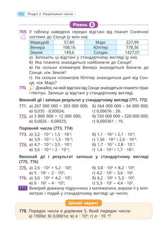 122 Розділ 2. Раціональні числа
Рівень Б
769. У таблиці наведено середні відстані від планет Сонячної
системи до Сонця (у млн км).
Меркурій 57,89 Марс 227,99
Венера 108,16 Юпітер 778,36
Земля 149,6 Сатурн 1427,01
а) Запишіть ці відстані у стандартному вигляді (у км).
б) Яка планета знаходиться найближче до Сонця?
в) На скільки кілометрів Венера знаходиться ближче до
Сонця, ніж Земля?
г) На скільки кілометрів Юпітер знаходиться далі від Сон-
ця, ніж Марс?
770. Дізнайся, на якій відстані від Сонця знаходяться планети Уран
і Нептун. Запиши ці відстані у стандартному вигляді.
Виконай дії і запиши результат у стандартному вигляді (771, 772)
771. а) 267 000 000 + 303 000 000; б) 564 000 000 – 34 000 000;
в) 0,035 · 0,00024; г) 0,00676 : 26.
772. а) 3 800 000 + 12 000 000; б) 720 000 000 – 320 000 000;
в) 0,0026 · 0,00025; г) 0,000361 : 19.
Порівняй числа (773, 774)
773. а) 3,2 · 10-3
і 1,5 · 10-2
; б) 1,1 · 10-5
і 2,1 · 10-4
;
в) 3,9 · 10–3
і 1,3 · 10–3
; г) 1,56 · 10-6
і 2,6 · 10–8
.
774. а) 4,7 · 10-4
і 3,5 · 10-5
; б) 1,7 · 10-7
і 2,8 · 10-7
;
в) 3,6 · 10–4
і 2 · 10–3
; г) 1,4 · 10-5
і 1,7 · 10-4
.
Виконай дії і результат запиши у стандартному вигляді
(775, 776)
775. а) 2,6 · 103
+ 5,2 · 103
; б) 3,8 · 104
+ 8,2 · 104
;
в) 5 · 102
– 2 · 102
; г) 4,2 · 103
– 3,6 · 103
.
776. а) 3,6 · 105
+ 4,2 · 105
; б) 6,2 · 104
+ 5,3 · 104
;
в) 6 · 105
– 4 · 105
; г) 5,3 · 102
– 4,4 · 102
.
Виміряй довжину підручника з математики, вирази її у мілі-
метрах і подай у стандартному вигляді це число.
778. Порядок числа a дорівнює 5. Який порядок числа:
а) 1000a; б) 0,0001a; в) a · 104
; г) a · 10 -4
?
777.
778. Порядок числа a дорівнює 5. Який порядок числа:
а) 1000a; б) 0,0001a; в) a · 104
; г) a · 10 -4
?
Цікаві задачі
 