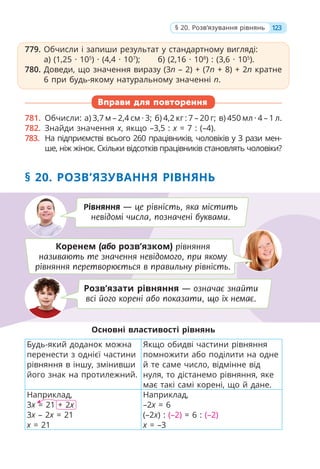 779. Обчисли і запиши результат у стандартному вигляді:
а) (1,25 · 105
) · (4,4 · 107
); б) (2,16 · 108
) : (3,6 · 105
).
780. Доведи, що значення виразу (3п – 2) + (7п + 8) + 2п кратне
6 при будь-якому натуральному значенні п.
Вправи для повторення
781. Обчисли: а) 3,7 м – 2,4 см · 3; б) 4,2 кг : 7 – 20 г; в) 450 мл · 4 – 1 л.
782. Знайди значення x, якщо –3,5 : x = 7 : (–4).
783. На підприємстві всього 260 працівників, чоловіків у 3 рази мен-
ше, ніж жінок. Скільки відсотків працівників становлять чоловіки?
§ 20. РОЗВ’ЯЗУВАННЯ РІВНЯНЬ
Основні властивості рівнянь
Будь-який доданок можна
перенести з однієї частини
рівняння в іншу, змінивши
його знак на протилежний.
Якщо обидві частини рівняння
помножити або поділити на одне
й те саме число, відмінне від
нуля, то дістанемо рівняння, яке
має такі самі корені, що й дане.
Наприклад,
3x = 21 + 2x
3x – 2x = 21
x = 21
Наприклад,
–2x = 6
(–2x) : (–2) = 6 : (–2)
x = –3
779. Обчисли і запиши результат у стандартному вигляді:
а) (1,25 · 105
) · (4,4 · 107
); б) (2,16 · 108
) : (3,6 · 105
).
780. Доведи, що значення виразу (3п – 2) + (7п + 8) + 2п кратне
6 при будь-якому натуральному значенні п.
Коренем (або розв’язком) рівняння
називають те значення невідомого, при якому
рівняння перетворюється в правильну рівність.
Рівняння — це рівність, яка містить
невідомі числа, позначені буквами.
Розв’язати рівняння — означає знайти
всі його корені або показати, що їх немає.
123
§ 20. Розв’язування рівнянь
 