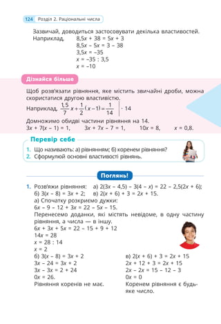 124 Розділ 2. Раціональні числа
Зазвичай, доводиться застосовувати декілька властивостей.
Наприклад, 8,5x + 38 = 5x + 3
8,5x – 5x = 3 – 38
3,5x = –35
x = –35 : 3,5
x = –10
Щоб розв’язати рівняння, яке містить звичайні дроби, можна
скористатися другою властивістю.
Наприклад, ( )
1,5 1 1
1
7 2 14
x x
+ − = · 14
Домножимо обидві частини рівняння на 14.
3x + 7(x – 1) = 1, 3x + 7x – 7 = 1, 10x = 8, x = 0,8.
1. Що називають: а) рівнянням; б) коренем рівняння?
2. Сформулюй основні властивості рівнянь.
Поглянь!
1. Розв’яжи рівняння: а) 2(3x – 4,5) – 3(4 – x) = 22 – 2,5(2x + 6);
б) 3(x – 8) = 3x + 2; в) 2(x + 6) + 3 = 2x + 15.
а) Спочатку розкриємо дужки:
6x – 9 – 12 + 3x = 22 – 5x – 15.
Перенесемо доданки, які містять невідоме, в одну частину
рівняння, а числа — в іншу.
6x + 3x + 5x = 22 – 15 + 9 + 12
14x = 28
x = 28 : 14
x = 2
б) 3(x – 8) = 3x + 2
3x – 24 = 3x + 2
3x – 3x = 2 + 24
0x = 26.
Рівняння коренів не має.
в) 2(x + 6) + 3 = 2x + 15
2x + 12 + 3 = 2x + 15
2x – 2x = 15 – 12 – 3
0x = 0
Коренем рівняння є будь-
яке число.
Щоб розв’язати рівняння, яке містить звичайні дроби, можна
скористатися другою властивістю.
Наприклад, ( )
1,5 1 1
( )
7 2 14
x ( − =
)
)
1
x
(
( · 14
Домножимо обидві частини рівняння на 14.
3x + 7(
x x
(
( – 1) = 1, 3
x x + 7
x x – 7 = 1, 10
x x = 8,
x x = 0,8.
x
Дізнайся більше
1. Що називають: а) рівнянням; б) коренем рівняння?
2. Сформулюй основні властивості рівнянь.
Перевір себе
 