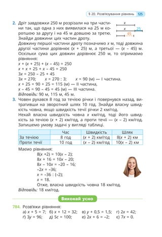 2. Дріт завдовжки 250 м розрізали на три части-
ни так, що одна з них виявилася на 25 м ко-
ротшою за другу і на 45 м довшою за третю.
Знайди довжини цих частин дроту.
Довжину першої частини дроту позначимо x м, тоді довжина
другої частини дорівнює (x + 25) м, а третьої — (x – 45) м.
Оскільки сума цих довжин дорівнює 250 м, то отримаємо
рівняння:
x + (x + 25) + (x – 45) = 250
x + x + 25 + x – 45 = 250
3x = 250 – 25 + 45
3x = 270; x = 270 : 3; x = 90 (м) — І частина.
х + 25 = 90 + 25 = 115 (м) — ІІ частина,
х – 45 = 90 – 45 = 45 (м) — ІІІ частина.
Відповідь: 90 м, 115 м, 45 м.
3. Човен рухався 8 год за течією річки і повернувся назад, ви-
тративши на зворотний шлях 10 год. Знайди власну швид-
кість човна, якщо швидкість течії річки 2 км/год.
Нехай власна швидкість човна x км/год, тоді його швид-
кість за течією (х + 2) км/год, а проти течії — (х – 2) км/год.
Запишемо умову задачі у вигляді таблиці.
Час Швидкість Шлях
За течією 8 год (x + 2) км/год 8(x + 2) км
Проти течії 10 год (x – 2) км/год 10(x – 2) км
Маємо рівняння:
8(x +2) = 10(x – 2);
8x + 16 = 10x – 20;
8x – 10x = –20 – 16;
–2x = –36;
x = –36 : (–2);
x = 18.
Отже, власна швидкість човна 18 км/год.
Відповідь: 18 км/год.
Виконай усно
784. Розв’яжи рівняння:
а) x + 5 = 7; б) x + 12 = 32; в) y + 0,5 = 1,5; г) 2x = 42;
ґ) 3y = 96; д) 5c = 100; е) 2x + 6 = –2; є) 7x = 0.
125
§ 20. Розв’язування рівнянь
х
х 25
45
 