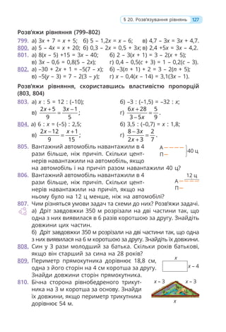 Розв’яжи рівняння (799–802)
799. а) 3x + 7 = x + 5; б) 5 – 1,2x = x – 6; в) 4,7 – 3x = 3x + 4,7.
800. а) 5 – 4x = x + 20; б) 0,3 – 2x = 0,5 + 3x; в) 2,4 +5x = 3x – 4,2.
801. а) 8(x – 5) +15 = 3x – 40; б) 2 – 3(x + 1) = 3 – 2(x + 5);
в) 3x – 0,6 = 0,8(5 – 2x); г) 0,4 – 0,5(c + 3) = 1 – 0,2(c – 3).
802. а) –30 + 2x + 1 = –5(7 – x); б) –3(n + 1) + 2 = 3 – 2(n + 5);
в) –5(y – 3) = 7 – 2(3 – y); г) x – 0,4(x – 14) = 3,1(3x – 1).
Розв’яжи рівняння, скориставшись властивістю пропорцій
(803, 804)
803. а) x : 5 = 12 : (–10); б) –3 : (–1,5) = –32 : x;
в)
2 5 3 1
;
9 5
x x
+ −
= г)
6 28 5
.
3 5 9
x
x
+
=
−
804. а) 6 : x = (–5) : 2,5; б) 3,5 : (–0,7) = x : 1,8;
в)
2 12 1
;
9 15
x x
− +
= г)
8 3 2
.
2 3 7
x
x
−
=
+
805. Вантажний автомобіль навантажили в 4
рази більше, ніж причіп. Скільки цент-
нерів навантажили на автомобіль, якщо
на автомобіль і на причіп разом навантажили 40 ц?
806. Вантажний автомобіль навантажили в 4
рази більше, ніж причіп. Скільки цент-
нерів навантажили на причіп, якщо на
ньому було на 12 ц менше, ніж на автомобілі?
807. Чим різняться умови задач та схеми до них? Розв’яжи задачі.
а) Дріт завдовжки 350 м розрізали на дві частини так, що
одна з них виявилася в 6 разів коротшою за другу. Знайдіть
довжини цих частин.
б) Дріт завдовжки 350 м розрізали на дві частини так, що одна
з них виявилася на 6 м коротшою за другу. Знайдіть їх довжини.
808. Син у 3 рази молодший за батька. Скільки років батькові,
якщо він старший за сина на 28 років?
809. Периметр прямокутника дорівнює 18,8 см,
одна з його сторін на 4 см коротша за другу.
Знайди довжини сторін прямокутника.
810. Бічна сторона рівнобедреного трикут-
ника на 3 м коротша за основу. Знайди
їх довжини, якщо периметр трикутника
дорівнює 54 м.
127
§ 20. Розв’язування рівнянь
x
x – 4
40 ц
А
П
12 ц
А
П
х – 3
х
х – 3
 