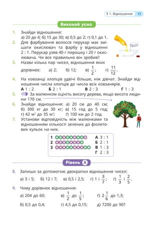 Виконай усно
1. Знайди відношення:
а) 20 до 4; б) 15 до 30; в) 0,5 до 2; г) 0,1 до 1.
2. Для фарбування волосся перукар має змі-
шати окислювач та фарбу у відношенні
2 : 1. Перукар узяв 40 г порошку і 20 г окис-
лювача. Чи все правильно він зробив?
3. Назви кілька пар чисел, відношення яких
дорівнює: а) 2; б) 12; в)
1
;
2
г)
11
.
12
4. На ковзанці хлопців удвічі більше, ніж дівчат. Знайди від-
ношення числа хлопців до числа всіх ковзанярів.
А 1 : 2 Б 2 : 1 В 2 : 3 Г 1 : 3
5. За малюнком оцініть висоту дерева, якщо висота люди-
ни 170 см.
6. Знайди відношення: а) 20 см до 40 см;
б) 300 кг до 30 кг; в) 15 год до 5 год;
г) 42 м2
до 35 м2
; ґ) 100 км до 2 год.
7. Установи відповідність між малюнками та
відношенням кількості зелених до фіолето-
вих кульок на них.
Рівень А
8. Запиши за допомогою двокрапки відношення чисел:
а) 3 і 5; б) 12 і 7; в) 0,5 і 2,5; г) 1 і
3
;
7
ґ)
1
3
і
2
.
5
9. Чому дорівнює відношення:
а) 204 до 60; в)
1
2
до
1
;
5
ґ)
1
2
6
до 1,3;
б) 0,5 до 0,4; г) 4,5 до 0,15; д) 7200 до 90?
1
2
3
А 3 : 1
Б 2 : 1
В 1 : 3
Г 2 : 3
13
§ 1. Відношення
 