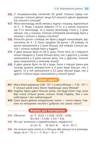 836. У танцювальному колективі 50 дітей. Скільки серед них
хлопців і скільки дівчат, якщо 0,4 кількості дівчат дорівнює
0,6 кількості хлопців?
837. Маси винограду, який лежав у ящику і кошику, відносяться
як 5 : 3. Якщо з ящика забрати 13 кг, а у кошик покласти
ще 9 кг винограду, то у ящику винограду стане у 2 рази
менше, ніж у кошику. Скільки кілограмів винограду було у
кошику і скільки у ящику спочатку?
838. Кількість ручок і олівців, які були у відділі канцтоварів, від-
носились як 4 : 3. Коли продали 28 ручок і 29 олівців, то
ручок залишилося у 2 рази більше, ніж олівців. Скільки ру-
чок і скільки олівців було у відділі?
839. У двох мішках було по 50 кг рису. Після того, як з першого
мішка продали у 3 рази більше рису, ніж з другого, у ньому
залишилося у 2 рази менше рису, ніж у другому. Скільки
рису залишилося у кожному мішку?
840. У двох діжках було по 60 л води. Коли з першої діжки для
поливу ділянки використали у 4 рази води більше, ніж з
другої, то у ній залишилося у 2,5 рази менше води, ніж у
другій. Скільки води залишилося у кожній діжці?
841. Маса Землі дорівнює 5,98 · 1021
т, а маса Місяця — 7,35 · 1019
т.
У скільки разів маса Землі перевищує масу Місяця?
842. Надійці зараз удвічі більше років, ніж буде Олесі тоді, коли
Вірі стане стільки років, скільки тепер Надійці. Яка з них
найстарша і яка наймолодша?
843. Сума трьох деяких натуральних чисел — число парне. Пар-
ним чи непарним числом є добуток тих самих чисел?
Вправи для повторення
844. Обчисли: а) –3 · (5,25 + (–3,5)) : (3,29 – 4,34);
б) (–8,4 – (–3,5)) : (–5,9 + 4,5).
845. Які цілі значення x задовольняють нерівність?
а) 3;
x < б) 2 4;
x < в) 3 1.
x − <
846. На скільки сума чисел a і x більша або менша за їх різницю,
якщо: а) a = 15, x = –7; б) a = –8, x = 19?
841. Маса Землі дорівнює 5,98 · 1021
т, а маса Місяця — 7,35 · 1019
т.
У скільки разів маса Землі перевищує масу Місяця?
842. Надійці зараз удвічі більше років, ніж буде Олесі тоді, коли
Вірі стане стільки років, скільки тепер Надійці. Яка з них
найстарша і яка наймолодша?
843. Сума трьох деяких натуральних чисел — число парне. Пар-
ним чи непарним числом є добуток тих самих чисел?
Цікаві задачі
131
§ 20. Розв’язування рівнянь
 