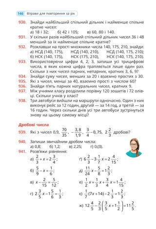 146 Вправи для повторення за рік
930. Знайди найбільший спільний дільник і найменше спільне
кратне чисел:
а) 18 і 32; б) 42 і 105; в) 60, 80 і 140.
931. У скільки разів найбільший спільний дільник чисел 36 і 48
менший за їх найменше спільне кратне?
932. Розклавши на прості множники числа 140, 175, 210, знайди:
а) НСД (140, 175), НСД (140, 210), НСД (140, 175, 210);
б) НСК (140, 175), НСК (175, 210), НСК (140, 175, 210).
933. Використовуючи цифри 4, 2, 3, запиши усі трицифрові
числа, в яких кожна цифра трапляється лише один раз.
Скільки з них чисел парних, непарних, кратних 3, 6, 9?
934. Знайди суму чисел, менших за 20 і взаємно простих з 30.
935. Які з чисел, менші за 40, взаємно прості з числом 60?
936. Знайди п’ять парних натуральних чисел, кратних 9.
937. Між учнями класу розділили порівну 120 зошитів і 72 олів-
ці. Скільки учнів у класі?
938. Три автобуси вийшли на маршрути одночасно. Один з них
виконує рейс за 12 годин, другий — за 14 год, а третій — за
16 годин. Через скільки днів усі три автобуси зустрінуться
знову на цьому самому місці?
Дробові числа
939. Які з чисел 0,9,
70
,
35
3, 8
,
1, 9
−
3
0, 75,
4
−
2
2
3
дробові?
940. Запиши звичайним дробом числа:
а) 0,8; б) 1,2; в) 2,25; г) 0,(3).
941. Розв’яжи рівняння:
а)
2 3
2
3 4
x
+ = ; ґ)
2 1 4
6 3 2
3 7 15
x
− = ;
б)
5 1
9 6
x
− = ; д)
11 5 2
1
24 8 3
x − = ;
в)
2 5
15 12
x − = ; е)
1 1 3 4
1
2 3 4 15
x x x
+ + = ;
г)
3 5 1
2 1
5 6 3
x − = ; є)
1 1 2
(7 14) 2 1
7 3 3
x + − = ;
ж)
4 2 3 1 2
12 1 11
5 3 5 2 5
x
⎛ ⎞
− + =
⎜ ⎟
⎝ ⎠
.
 