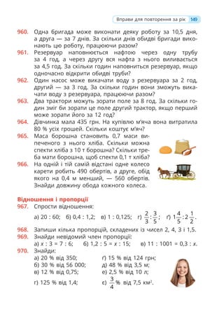 960. Одна бригада може виконати деяку роботу за 10,5 дня,
а друга — за 7 днів. За скільки днів обидві бригади вико-
нають цю роботу, працюючи разом?
961. Резервуар наповнюється нафтою через одну трубу
за 4 год, а через другу вся нафта з нього виливається
за 4,5 год. За скільки годин наповниться резервуар, якщо
одночасно відкрити обидві труби?
962. Один насос може викачати воду з резервуара за 2 год,
другий — за 3 год. За скільки годин вони зможуть вика-
чати воду з резервуара, працюючи разом?
963. Два трактори можуть зорати поле за 8 год. За скільки го-
дин зміг би зорати це поле другий трактор, якщо перший
може зорати його за 12 год?
964. Дівчинка мала 435 грн. На купівлю м’яча вона витратила
80 % усіх грошей. Скільки коштує м’яч?
965. Маса борошна становить 0,7 маси ви-
печеного з нього хліба. Скільки можна
спекти хліба з 10 т борошна? Скільки тре-
ба мати борошна, щоб спекти 0,1 т хліба?
966. На одній і тій самій відстані одне колесо
карети робить 490 обертів, а друге, обід
якого на 0,4 м менший, — 560 обертів.
Знайди довжину обода кожного колеса.
Відношення і пропорції
967. Спрости відношення:
а) 20 : 60; б) 0,4 : 1,2; в) 1 : 0,125; г)
2 3
: ;
3 5
ґ)
4 1
1 : 2 .
5 2
968. Запиши кілька пропорцій, складених із чисел 2, 4, 3 і 1,5.
969. Знайди невідомий член пропорції:
а) x : 3 = 7 : 6; б) 1,2 : 5 = x : 15; в) 11 : 1001 = 0,3 : x.
970. Знайди:
а) 20 % від 350; ґ) 15 % від 124 грн;
б) 30 % від 56 000; д) 48 % від 3,5 м;
в) 12 % від 0,75; е) 2,5 % від 10 л;
г) 125 % від 1,4; є)
3
%
4
від 7,5 км2
.
149
Вправи для повторення за рік
 
