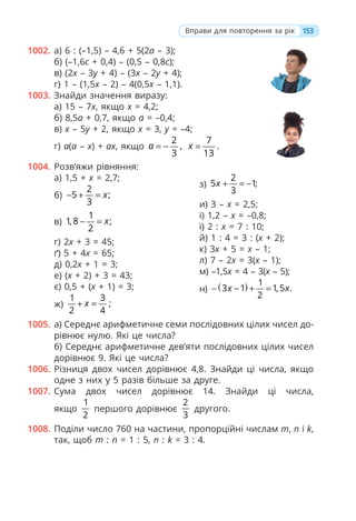 1002. а) 6 : (–1,5) – 4,6 + 5(2a – 3);
б) (–1,6c + 0,4) – (0,5 – 0,8c);
в) (2x – 3y + 4) – (3x – 2y + 4);
г) 1 – (1,5x – 2) – 4(0,5x – 1,1).
1003. Знайди значення виразу:
а) 15 – 7x, якщо x = 4,2;
б) 8,5a + 0,7, якщо a = –0,4;
в) x – 5y + 2, якщо x = 3, y = –4;
г) a(a – x) + ax, якщо
2
,
3
a = −
7
.
13
x =
1004. Розв’яжи рівняння:
а) 1,5 + x = 2,7;
б)
2
5 ;
3
x
− + =
в)
1
1, 8 ;
2
x
− =
г) 2x + 3 = 45;
ґ) 5 + 4x = 65;
д) 0,2x + 1 = 3;
е) (x + 2) + 3 = 43;
є) 0,5 + (x + 1) = 3;
ж)
1 3
;
2 4
x
+ =
з)
2
5 1;
3
x + = −
и) 3 – x = 2,5;
і) 1,2 – x = –0,8;
ї) 2 : x = 7 : 10;
й) 1 : 4 = 3 : (x + 2);
к) 3x + 5 = x – 1;
л) 7 – 2x = 3(x – 1);
м) –1,5x = 4 – 3(x – 5);
н) ( ) 1
3 1 1,5 .
2
x x
− − + =
1005. а) Середнє арифметичне семи послідовних цілих чисел до-
рівнює нулю. Які це числа?
б) Середнє арифметичне дев’яти послідовних цілих чисел
дорівнює 9. Які це числа?
1006. Різниця двох чисел дорівнює 4,8. Знайди ці числа, якщо
одне з них у 5 разів більше за друге.
1007. Сума двох чисел дорівнює 14. Знайди ці числа,
якщо
1
2
першого дорівнює
2
3
другого.
1008. Поділи число 760 на частини, пропорційні числам m, n і k,
так, щоб m : n = 1 : 5, n : k = 3 : 4.
153
Вправи для повторення за рік
 