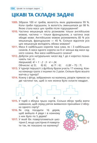 154
ЦІКАВІ ТА СКЛАДНІ ЗАДАЧІ
1009. Зібрали 100 кг грибів, вологість яких дорівнювала 99 %.
Коли гриби підсушили, їх вологість зменшилася до 98 %.
Якою стала маса цих грибів після підсушування?
1010. Частина мешканців міста розмовляє тільки англійською
мовою, частина — тільки французькою, а частина знає
обидві мови. Англійською мовою розмовляють 85 % усіх
мешканців, французькою — 45 %. Скільки відсотків усіх
цих мешканців володіють обома мовами?
1011. Маса 4 найбільших коропів така сама, як і 3 найбільших
сазанів. А маса одного коропа на 8 кг менша від маси од-
ного сазана. Яка маса найбільшого сазана?
1012. Добуток усіх натуральних чисел від 1 до n коротко позна-
чають так: n!.
Наприклад, 4! = 1 · 2 · 3 · 4 = 24.
Обчисли: а) 5!; б) 6!; в) 7! : 6!; г) (8! – 7!) : 7!.
1013. У турнірі першості з футболу брали участь 17 команд. Кож-
на команда грала з іншими по 2 рази. Скільки було всього
матчів у турнірі?
1014. Кожну з фігур, зображених на малюнку, розріж прямою на
дві частини так, щоб із них можна було скласти квадрат.
а б в г
1015. У торбі є яблука трьох сортів. Скільки яблук треба взяти
навмання, щоб серед узятих виявилося принаймні 2 яблу-
ка одного сорту?
1016. Як слід посадити 16 дерев,
щоб вийшло 4 ряди і в кожному
з них було по 5 дерев?
1017. У який бік повертатиметься шес-
тірня E, якщо шестірню A поверта-
ти так, як показано на малюнку?
Цікаві та складні задачі
А
Е
 