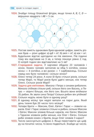 156
1024. Знайди площу блакитної фігури, якщо точки A, B, C, D —
вершини квадрата і AB = 5 см.
1025. Постав замість однакових букв однакові цифри, замість різ-
них букв — різні цифри: а) куб = піл
; б) акт = пік
; в) кок = xxх
.
1026. Будильник відстає щогодини на пів хвилини. Пів години
тому він відставав на 3 хв, а тепер показує рівно 2 год.
О котрій годині він відставатиме на 5 хв?
1027. Стародавня задача. У харчевні обідали 23 чоловіків і
жінок. Кожен чоловік заплатив за обід 5 копійок, кожна
жінка — 4 копійки, а всі разом — 1 карбованець. Скільки
серед них було чоловіків і скільки жінок?
1028. Олені тепер 24 роки. А коли їй було стільки років, скільки
тепер Марії, то Марії років було удвічі менше, ніж тепер
Олені. Скільки років Марії?
1029. Задача для кмітливих. Микола і Петро з синами рибалили.
Микола спіймав стільки риб, скільки його син Василь, а Пе-
тро — втричі більше, ніж його син. Всього вони впіймали
35 рибин. Як звати сина Петра? Скільки рибин він упіймав?
1030. Скільки неділь може бути в одному році?
1031. В одному місяці три неділі випали на парні дати. Який
день тижня був 20 числа того місяця?
1032. Чотири брати — Максим, Олег, Євген і Тарас — ловили ка-
расів. Олег і Тарас зловили стільки ж рибин, скільки Максим
і Євген; Максим зловив більше карасів, ніж Євген; Максим
з Тарасом зловили риби менше, ніж Олег і Євген. Скільки
риби зловив кожен з братів, якщо Олег зловив 3 карасі?
1033. Число закінчується цифрою 2. Якщо переставити цю циф-
ру на початок числа, то воно подвоїться. Знайди це число.
А
B
D
C
Цікаві та складні задачі
 