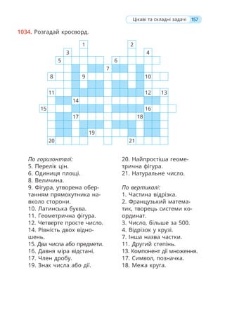 157
Цікаві та складні задачі
1034. Розгадай кросворд.
По горизонталі:
5. Перелік цін.
6. Одиниця площі.
8. Величина.
9. Фігура, утворена обер-
танням прямокутника на-
вколо сторони.
10. Латинська буква.
11. Геометрична фігура.
12. Четверте просте число.
14. Рівність двох відно-
шень.
15. Два числа або предмети.
16. Давня міра відстані.
17. Член дробу.
19. Знак числа або дії.
20. Найпростіша геоме-
трична фігура.
21. Натуральне число.
По вертикалі:
1. Частина відрізка.
2. Французький матема-
тик, творець системи ко-
ординат.
3. Число, більше за 500.
4. Відрізок у крузі.
7. Інша назва частки.
11. Другий степінь.
13. Компонент дії множення.
17. Символ, позначка.
18. Межа круга.
1 2
3 4
5 6
7
8 9 10
11 12 13
14
15 16
17 18
19
20 21
 