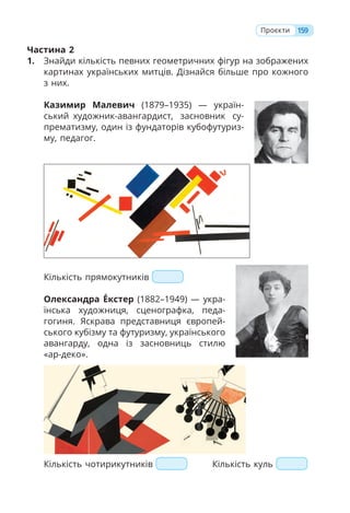 159
Проєкти
Частина 2
1. Знайди кількість певних геометричних фігур на зображених
картинах українських митців. Дізнайся більше про кожного
з них.
Казимир Малевич (1879–1935) — україн-
ський художник-авангардист, засновник су-
прематизму, один із фундаторів кубофутуриз-
му, педагог.
Кількість прямокутників
Олександра Е́кстер (1882–1949) — укра-
їнська художниця, сценографка, педа-
гогиня. Яскрава представниця європей-
ського кубізму та футуризму, українського
авангарду, одна із засновниць стилю
«ар-деко».
Кількість чотирикутників Кількість куль
 