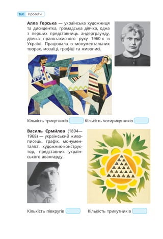 160 Проєкти
Алла Горська — українська художниця
та дисидентка, громадська діячка, одна
з перших представниць андерграунду,
діячка правозахисного руху 1960-х в
Україні. Працювала в монументальних
творах, мозаїці, графіці та живописі.
Кількість трикутників Кількість чотирикутників
Василь Єрми́лов (1894—
1968) — український живо-
писець, графік, монумен-
таліст, художник-конструк-
тор, представник україн-
ського авангарду.
Кількість півкругів Кількість трикутників
 