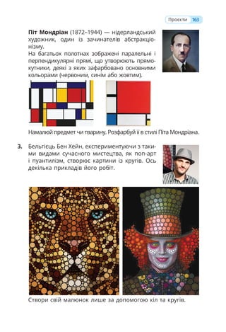163
Проєкти
Піт Мондріан (1872–1944) — нідерландський
художник, один із зачинателів абстракціо-
нізму.
На багатьох полотнах зображені паралельні і
перпендикулярні прямі, що утворюють прямо-
кутники, деякі з яких зафарбовано основними
кольорами (червоним, синім або жовтим).
Намалюй предмет чи тварину. Розфарбуй її в стилі Піта Мондріана.
3. Бельгієць Бен Хейн, експериментуючи з таки-
ми видами сучасного мистецтва, як поп-арт
і пуантилізм, створює картини із кругів. Ось
декілька прикладів його робіт.
Створи свій малюнок лише за допомогою кіл та кругів.
 