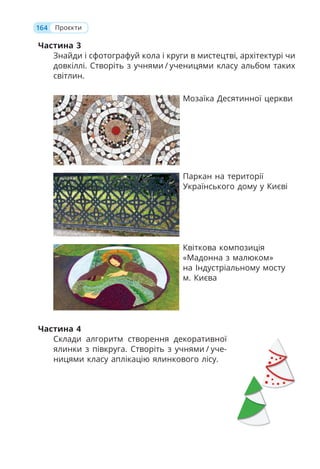 Частина 3
Знайди і сфотографуй кола і круги в мистецтві, архітектурі чи
довкіллі. Створіть з учнями / ученицями класу альбом таких
світлин.
Мозаїка Десятинної церкви
Паркан на території
Українського дому у Києві
Квіткова композиція
«Мадонна з малюком»
на Індустріальному мосту
м. Києва
Частина 4
Склади алгоритм створення декоративної
ялинки з півкруга. Створіть з учнями / уче-
ницями класу аплікацію ялинкового лісу.
164 Проєкти
 