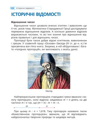 168
ІСТОРИЧНІ ВІДОМОСТІ
Відношення чисел
Відношення чисел цікавили вчених єгиптян і вавилонян ще
4 тис. років тому. Математики Стародавньої Греції досліджували
переважно відношення відрізків. А оскільки довжини відрізків
виражаються числами, то всі їхні знання про відношення від-
різків правильні і для відношень чисел.
Пропорції були також добре відомі єгиптянам, вавилонянам
і грекам. У славетній праці «Основи» Евкліда (IV ст. до н. е.) їм
присвячена вся п’ята книга. Зокрема, в ній обґрунтовано і бага-
то «похідних пропорцій», які випливають з якоїсь даної.
Найпрекраснішою пропорцією стародавні греки вважали «зо-
лоту пропорцію», коли відрізок завдовжки m + n ділять на дві
частини m і n так, що (m + n) : m = m : n.
m n
При цьому m : n ≈ 1,618. Таку пропорцію називали також
«божественною пропорцією»; вважали, що їй відповідають
найдосконаліші творіння природи та шедеври митців.
Історичні відомості
Евклід
 