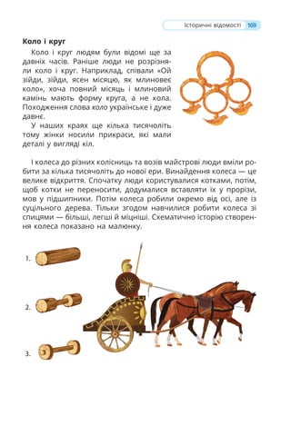 169
Історичні відомості
Коло і круг
Коло і круг людям були відомі ще за
давніх часів. Раніше люди не розрізня-
ли коло і круг. Наприклад, співали «Ой
зійди, зійди, ясен місяцю, як млиновеє
коло», хоча повний місяць і млиновий
камінь мають форму круга, а не кола.
Походження слова коло українське і дуже
давнє.
У наших краях ще кілька тисячоліть
тому жінки носили прикраси, які мали
деталі у вигляді кіл.
І колеса до різних колісниць та возів майстрові люди вміли ро-
бити за кілька тисячоліть до нової ери. Винайдення колеса — це
велике відкриття. Спочатку люди користувалися котками, потім,
щоб котки не переносити, додумалися вставляти їх у прорізи,
мов у підшипники. Потім колеса робили окремо від осі, але із
суцільного дерева. Тільки згодом навчилися робити колеса зі
спицями — більші, легші й міцніші. Схематично історію створен-
ня колеса показано на малюнку.
 