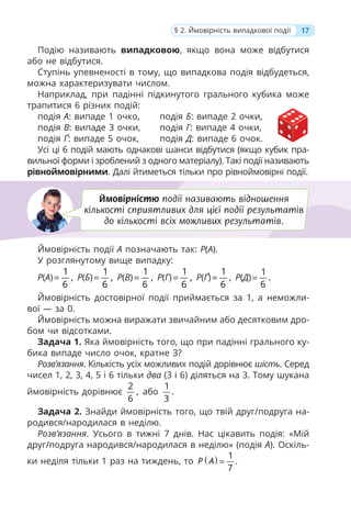 17
§ 2. Ймовірність випадкової події
Подію називають випадковою, якщо вона може відбутися
або не відбутися.
Ступінь упевненості в тому, що випадкова подія відбудеться,
можна характеризувати числом.
Наприклад, при падінні підкинутого грального кубика може
трапитися 6 різних подій:
подія А: випаде 1 очко, подія Б: випаде 2 очки,
подія В: випаде 3 очки, подія Г: випаде 4 очки,
подія Ґ: випаде 5 очок, подія Д: випаде 6 очок.
Усі ці 6 подій мають однакові шанси відбутися (якщо кубик пра-
вильної форми і зроблений з одного матеріалу). Такі події називають
рівноймовірними. Далі йтиметься тільки про рівноймовірні події.
Ймовірність події A позначають так: P(A).
У розглянутому вище випадку:
Р(А)
1
,
6
= Р(Б)
1
,
6
= Р(В)
1
,
6
= Р(Г)
1
,
6
= Р(Ґ)
1
,
6
= Р(Д)
1
.
6
=
Ймовірність достовірної події приймається за 1, а неможли-
вої — за 0.
Ймовірність можна виражати звичайним або десятковим дро-
бом чи відсотками.
Задача 1. Яка ймовірність того, що при падінні грального ку-
бика випаде число очок, кратне З?
Розв’язання. Кількість усіх можливих подій дорівнює шість. Серед
чисел 1, 2, 3, 4, 5 і 6 тільки два (3 і 6) діляться на 3. Тому шукана
ймовірність дорівнює
2
,
6
або
1
.
3
Задача 2. Знайди ймовірність того, що твій друг/подруга на-
родився/народилася в неділю.
Розв’язання. Усього в тижні 7 днів. Нас цікавить подія: «Мій
друг/подруга народився/народилася в неділю» (подія A). Оскіль-
ки неділя тільки 1 раз на тиждень, то ( ) 1
.
7
P A =
Ймовірністю події називають відношення
кількості сприятливих для цієї події результатів
до кількості всіх можливих результатів.
 