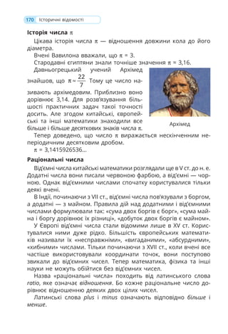 170 Історичні відомості
Історія числа π
Цікава історія числа π — відношення довжини кола до його
діаметра.
Вчені Вавилона вважали, що π = 3.
Стародавні єгиптяни знали точніше значення π ≈ 3,16.
Давньогрецький учений Архімед
знайшов, що
22
7
π ≈ Тому це число на-
зивають архімедовим. Приблизно воно
дорівнює 3,14. Для розв’язування біль-
шості практичних задач такої точності
досить. Але згодом китайські, європей-
ські та інші математики знаходили все
більше і більше десяткових знаків числа π.
Тепер доведено, що число π виражається нескінченним не-
періодичним десятковим дробом.
π = 3,1415926536…
Раціональні числа
Від’ємні числа китайські математики розглядали ще в V ст. до н. е.
Додатні числа вони писали червоною фарбою, а від’ємні — чор-
ною. Однак від’ємними числами спочатку користувалися тільки
деякі вчені.
В Індії, починаючи з VII ст., від’ємні числа пов’язували з боргом,
а додатні — з майном. Правила дій над додатними і від’ємними
числами формулювали так: «сума двох боргів є борг», «сума май-
на і боргу дорівнює їх різниці», «добуток двох боргів є майном».
У Європі від’ємні числа стали відомими лише в XV ст. Корис-
тувалися ними дуже рідко. Більшість європейських математи-
ків називали їх «несправжніми», «вигаданими», «абсурдними»,
«хибними» числами. Тільки починаючи з XVII ст., коли вчені все
частіше використовували координати точок, вони поступово
звикали до від’ємних чисел. Тепер математика, фізика та інші
науки не можуть обійтися без від’ємних чисел.
Назва «раціональні числа» походить від латинського слова
ratio, яке означає відношення. Бо кожне раціональне число до-
рівнює відношенню деяких двох цілих чисел.
Латинські слова plus і minus означають відповідно більше і
менше.
Архімед
 