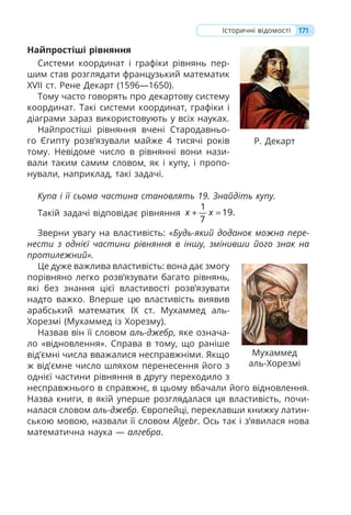 171
Історичні відомості
Найпростіші рівняння
Системи координат і графіки рівнянь пер-
шим став розглядати французький математик
XVII ст. Рене Декарт (1596—1650).
Тому часто говорять про декартову систему
координат. Такі системи координат, графіки і
діаграми зараз використовують у всіх науках.
Найпростіші рівняння вчені Стародавньо-
го Єгипту розв’язували майже 4 тисячі років
тому. Невідоме число в рівнянні вони нази-
вали таким самим словом, як і купу, і пропо-
нували, наприклад, такі задачі.
Купа і її сьома частина становлять 19. Знайдіть купу.
Такій задачі відповідає рівняння
1
19.
7
x x
+ =
Зверни увагу на властивість: «Будь-який доданок можна пере-
нести з однієї частини рівняння в іншу, змінивши його знак на
протилежний».
Це дуже важлива властивість: вона дає змогу
порівняно легко розв’язувати багато рівнянь,
які без знання цієї властивості розв’язувати
надто важко. Вперше цю властивість виявив
арабський математик IX ст. Мухаммед аль-
Хорезмі (Мухаммед із Хорезму).
Назвав він її словом аль-джебр, яке означа-
ло «відновлення». Справа в тому, що раніше
від’ємні числа вважалися несправжніми. Якщо
ж від’ємне число шляхом перенесення його з
однієї частини рівняння в другу переходило з
несправжнього в справжнє, в цьому вбачали його відновлення.
Назва книги, в якій уперше розглядалася ця властивість, почи-
налася словом аль-джебр. Європейці, переклавши книжку латин-
ською мовою, назвали її словом Algebr. Ось так і з’явилася нова
математична наука — алгебра.
Мухаммед
аль-Хорезмі
Р. Декарт
 