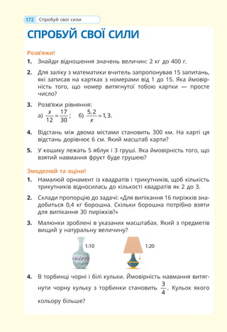 172
СПРОБУЙ СВОЇ СИЛИ
Розв’яжи!
1. Знайди відношення значень величин: 2 кг до 400 г.
2. Для заліку з математики вчитель запропонував 15 запитань,
які записав на картках з номерами від 1 до 15. Яка ймовір-
ність того, що номер витягнутої тобою картки — просте
число?
3. Розв’яжи рівняння:
а)
17
;
12 30
x
= б)
5, 2
1, 3.
x
=
4. Відстань між двома містами становить 300 км. На карті ця
відстань дорівнює 6 см. Який масштаб карти?
5. У кошику лежать 5 яблук і 3 груші. Яка ймовірність того, що
взятий навмання фрукт буде грушею?
Змоделюй та оціни!
1. Намалюй орнамент із квадратів і трикутників, щоб кількість
трикутників відносилась до кількості квадратів як 2 до 3.
2. Склади пропорцію до задачі: «Для випікання 16 пиріжків зна-
добиться 0,4 кг борошна. Скільки борошна потрібно взяти
для випікання 30 пиріжків?»
3. Малюнки зроблені в указаних масштабах. Який з предметів
вищий у натуральну величину?
4. В торбинці чорні і білі кульки. Ймовірність навмання витяг-
нути чорну кульку з торбинки становить
3
.
4
Кульок якого
кольору більше?
Спробуй свої сили
 