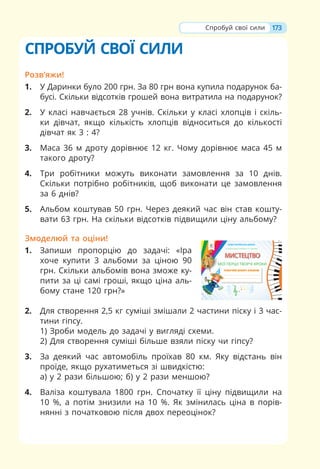 173
Спробуй свої сили
СПРОБУЙ СВОЇ СИЛИ
Розв’яжи!
1. У Даринки було 200 грн. За 80 грн вона купила подарунок ба-
бусі. Скільки відсотків грошей вона витратила на подарунок?
2. У класі навчається 28 учнів. Скільки у класі хлопців і скіль-
ки дівчат, якщо кількість хлопців відноситься до кількості
дівчат як 3 : 4?
3. Маса 36 м дроту дорівнює 12 кг. Чому дорівнює маса 45 м
такого дроту?
4. Три робітники можуть виконати замовлення за 10 днів.
Скільки потрібно робітників, щоб виконати це замовлення
за 6 днів?
5. Альбом коштував 50 грн. Через деякий час він став кошту-
вати 63 грн. На скільки відсотків підвищили ціну альбому?
Змоделюй та оціни!
1. Запиши пропорцію до задачі: «Іра
хоче купити 3 альбоми за ціною 90
грн. Скільки альбомів вона зможе ку-
пити за ці самі гроші, якщо ціна аль-
бому стане 120 грн?»
2. Для створення 2,5 кг суміші змішали 2 частини піску і 3 час-
тини гіпсу.
1) Зроби модель до задачі у вигляді схеми.
2) Для створення суміші більше взяли піску чи гіпсу?
3. За деякий час автомобіль проїхав 80 км. Яку відстань він
проїде, якщо рухатиметься зі швидкістю:
а) у 2 рази більшою; б) у 2 рази меншою?
4. Валіза коштувала 1800 грн. Спочатку її ціну підвищили на
10 %, а потім знизили на 10 %. Як змінилась ціна в порів-
нянні з початковою після двох переоцінок?
О. В. Калініченко, Л. М. Масол, Л. С. Аристова
НОВА УКРАЇНСЬКА ШКОЛА
РОБОЧИЙ ЗОШИТ-АЛЬБОМ
МИСТЕЦТВО
ЦТВ
ТВ
ТВ
В
ТВ
ВО
О
О
О
О
ЦТ
Т
Т
ТВ
ТВ
ТВ
ТВ
ТВО
ВО
О
О
О
О
О
О
МИ
МИ
МИ
МИ
МИ
ИСТ
СТ
СТ
СТ
С
С ЕЦ
Е
ЕЦ
Е
М
М
М
М
МИ
И
И
И
ИС
СТ
СТ
СТ
С
СТ
ТЕ
Е
ЕЦ
С
С
С
С
С
С
С
С
С
С
С Е
Е
Е
Т
Т
Т
Т
И
И
И
М
МИ
МИ
М
М
М
М
М
М
М
М
М
М Ц
Ц
Ц
И
И
М
М
М
М
М
М
МИ
И
И
И
И
И
И
И
И
И
М
М
М
М
М
М
М
МИ
И
М О
О
О
МИ
И
И
И
М
М Ц
Ц В
В
В
Ц
Ц
Ц
ЦТ
Т
Т
Ц
Ц
Ц В
В
В
В
В
В
В
В
В
В
В
В
В
В
В
В
В
В
В
ВО
О
О
О
О
О
О
О
О
О
О
О
О
О
О
О
О
О
О
О
О
О
О
О
О
О
О
О
О
О
МИСТЕЦТВО
ʺʽ/ʿʫˀˌ/˃ʦʽˀˋ/ʶˀʽʶʰ
 