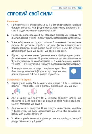175
СПРОБУЙ СВОЇ СИЛИ
Розв’яжи!
1. Прямокутник зі сторонами 2 см і 5 см обертається навколо
більшої сторони. Яка фігура утворилася? Чому дорівнює ви-
сота і радіус основи утвореної фігури?
2. Накресли коло радіуса 3 см. Проведи діаметр АВ і хорду РК.
Знайди довжину кола і площу круга, обмеженого цим колом.
3. У коробці одна за одною лежать 6 однакових ялинкових
кульок. Які розміри коробки, що має форму прямокутного
паралелепіпеда, якщо радіус однієї кульки 4 см? Всі кульки
дотикаються одна до одної і до стінок коробки.
4. Відомо, що кожен учень / учениця класу відвідує один гурток.
До вокального ходить 12 учнів / учениць, до театрального —
9 учнів/учениць, до комп’ютерного — 6 учнів/учениць, до пое-
тичного — 3 учні/учениці. Побудуй відповідну кругову діаграму.
5. З квадратного листа жерсті вирізали круг. Зна-
йди площу утвореної фігури, якщо сторона ква-
драта дорівнює 6,4 см, а радіус круга 2 см.
Змоделюй та оціни!
1. Серед учнів класу 55 % мають хобі спорт, 10 % — читання,
решта — творчість. Яка з діаграм відповідає цим даним?
а) б) в)
2. Арена цирку має радіус 10 м. Знайди довжину шляху, що
пробігає кінь по краю арени, роблячи одне повне коло. На-
малюй малюнок до задачі.
3. Для м’ячика з радіусом 8 см хочуть виготовити коробку
у формі куба, що буде дотикатися до м’яча. Які розміри ко-
робки для цього потрібні?
4. У скільки разів зміниться діаметр основи циліндра, якщо її
радіус збільшити у 2 рази?
Спробуй свої сили
 